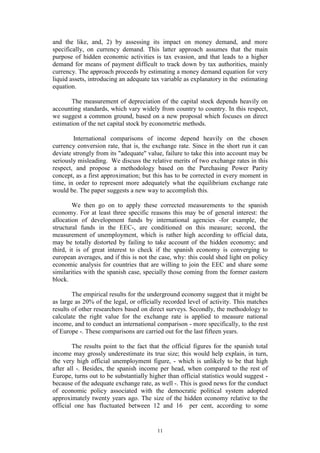 11
and the like, and, 2) by assessing its impact on money demand, and more
specifically, on currency demand. This latter approach assumes that the main
purpose of hidden economic activities is tax evasion, and that leads to a higher
demand for means of payment difficult to track down by tax authorities, mainly
currency. The approach proceeds by estimating a money demand equation for very
liquid assets, introducing an adequate tax variable as explanatory in the estimating
equation.
The measurement of depreciation of the capital stock depends heavily on
accounting standards, which vary widely from country to country. In this respect,
we suggest a common ground, based on a new proposal which focuses on direct
estimation of the net capital stock by econometric methods.
International comparisons of income depend heavily on the chosen
currency conversion rate, that is, the exchange rate. Since in the short run it can
deviate strongly from its "adequate" value, failure to take this into account may be
seriously misleading. We discuss the relative merits of two exchange rates in this
respect, and propose a methodology based on the Purchasing Power Parity
concept, as a first approximation; but this has to be corrected in every moment in
time, in order to represent more adequately what the equilibrium exchange rate
would be. The paper suggests a new way to accomplish this.
We then go on to apply these corrected measurements to the spanish
economy. For at least three specific reasons this may be of general interest: the
allocation of development funds by international agencies -for example, the
structural funds in the EEC-, are conditioned on this measure; second, the
measurement of unemployment, which is rather high according to official data,
may be totally distorted by failing to take account of the hidden economy; and
third, it is of great interest to check if the spanish economy is converging to
european averages, and if this is not the case, why: this could shed light on policy
economic analysis for countries that are willing to join the EEC and share some
similarities with the spanish case, specially those coming from the former eastern
block.
The empirical results for the underground economy suggest that it might be
as large as 20% of the legal, or officially recorded level of activity. This matches
results of other researchers based on direct surveys. Secondly, the methodology to
calculate the right value for the exchange rate is applied to measure national
income, and to conduct an international comparison - more specifically, to the rest
of Europe -. These comparisons are carried out for the last fifteen years.
The results point to the fact that the official figures for the spanish total
income may grossly underestimate its true size; this would help explain, in turn,
the very high official unemployment figure, - which is unlikely to be that high
after all -. Besides, the spanish income per head, when compared to the rest of
Europe, turns out to be substantially higher than official statistics would suggest -
because of the adequate exchange rate, as well -. This is good news for the conduct
of economic policy associated with the democratic political system adopted
approximately twenty years ago. The size of the hidden economy relative to the
official one has fluctuated between 12 and 16 per cent, according to some
 