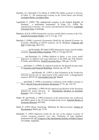 14
Isachsen, A.J., Klovland, J.T.y Strom, S. (1982) The hidden economy in Norway,
in Tanzi, V., The underground economy in the United States and abroad,
Lexington Books, Lexington Mass.
Lagenfeldt, E. (1989) "The underground economy in the Federal Republic of
Germany: a preliminary assessment", in Feige, E.L. (1989) The
underground economies: tax evasion and information distortion, Cambridge
University Press, Cambridge.
Matthews, K.G.P. (1982) Demand for currency and the black economy in the U.K.,
Journal of Economic Studies, vol. 9, nº 2, pp., 3-22.
Mauleón, I. (1988) A quarterly Econometric Model for the Spanish Economy, in,
Economic Modelling in OECD countries. ed. H. Motamen. Chapman and
Hall. London (pgs. 683-713).
_______ and Escobedo, Mª Isabel (1992) Demand for money and the hidden
economy. Hacienda Pública Española. 1992, nº 119, pgs.105-125
_______ and Raymond, J.L. (1996a) Inflation in Spain: a two sector model
approach, in, Inflation and wage behaviour in the EMS, eds. P.de Grauwe,
G.Tullio, and S.Micossi. Oxford University Press. 1996, pp. 119-149.
_______ and Sastre, L. (1996b) An empirical model for the Spanish foreign trade,
in, Economic and Financial Modelling, Autumn, pg. 101-144.
_________ and Risueño, M. (1997) A Joint Estimation of the Production
Function and the rate of depreciation of the capital sotck: A disaggregated
Analysis, WP 97-70. Universidad Carlos III, Madrid
_______ and Sardá, J. (1998) A quantitative estimation of the hidden economy in
Spain. Revista Vasca de Economía. Ekonomiaz. Nº 39., pp. 124-135.
_______ and Sardá, J. (1999) On the empirical specification of the European
demand for money function, in, International Advances in Economic
Research , Vol. 5, nº1,pgs. 1-15.
Nadiri, M. and Prucha, I. (1993) Estimation of the depreciation rate of physical
and R&D capital in the US total manufacturing sector, National Bureau of
Economic Research, WP 4591
Quirk, P. (1997) Money laundering: Muddying the Macroeconomy, Finance &
Development, March, pp. 37-42.
Schneider, F. (1997) Empirical results for the size of the shadow economy of
western european countries over time, University of Linz (mimeo),
presented at the 54th
Congress of the International Institute of Public Finance
in Cordoba, Argentina.
 
