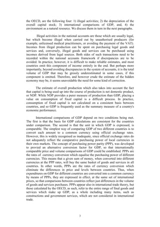 3
the OECD, are the following four: 1) illegal activities; 2) the depreciation of the
overall capital stock; 3) international comparisons of GDP, and, 4) the
environment as a natural resource. We discuss them in turn in the next paragraphs.
Illegal activities in the national accounts are those which are usually legal,
but which become illegal when carried out by unauthorised producers (for
example, unlicensed medical practitioners, or avoiding the payment of the VAT).
Incomes from illegal production can be spent on purchasing legal goods and
services and, conversely, illegal goods and services can be purchased using
incomes derived from legal sources. Both sides of such transactions need to be
recorded within the national accounts framework if discrepancies are to be
avoided. In practice, however, it is difficult to make reliable estimates, and most
countries omit this component of income entirely in the end. But perhaps more
importantly, beyond avoiding discrepancies in the system of accounts, it is the total
volume of GDP that may be grossly underestimated in some cases, if this
component is omitted. Therefore, and however crude the estimate of the hidden
economy may be, it seems unavoidable the need for some kind of correction.
The estimate of overall production which also takes into account the fact
that capital is being used up into the course of production is net domestic product,
or NDP. While NDP provides a purer measure of production than GDP, placing a
value on consumption of fixed capital is a difficult process. In practice,
consumption of fixed capital is not calculated on a consistent basis between
countries, and so GDP is frequently used as the summary measure of a country's
economic performance.
International comparisons of GDP depend on two conditions being met.
The first is that the basis for GDP calculations are consistent for the countries
under comparison. The second is that the unit in which GDP is expressed, is
comparable. The simplest way of comparing GDP of two different countries is to
convert each amount to a common currency using official exchange rates.
However, this is widely recognised as inadequate, since official exchange rates do
not adequately reflect the comparative purchasing power of local currencies in
their own markets. The concept of purchasing power parity (PPP), was developed
to provied an alternative conversion factor for GDP, so that internationally
comparable price and volume comparisons of GDP could be established. PPPs are
the rates of currency conversion which equalise the purchasing power of different
currencies. This means that a given sum of money, when converted into different
currencies at the PPP rates, will buy the same basket of goods and services in all
countries. In other words, PPPs are the rates of currency conversion which
eliminate the differences in price and levels between countries. Thus, when
expenditures on GDP for different countries are converted into a common currency
by means of PPPs, they are expressed in effect, at the same set of international
prices, so that comparisons between countries reflect just differences in the volume
of goods and services purchases. PPPs appear also in international trade theory, but
those calculated by the OECD, as such, refer to the entire range of final goods and
services which make up GDP, as a whole including many items, such as
constructions and government services, which are not considered in international
trade.
 