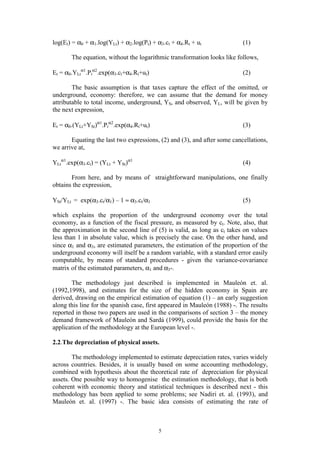 5
log(Et) = α0 + α1.log(YLt) + α2.log(Pt) + α3.ct + α4.Rt + ut (1)
The equation, without the logarithmic transformation looks like follows,
Et = α0.YLt
α1
.Pt
α2
.exp(α3.ct+α4.Rt+ut) (2)
The basic assumption is that taxes capture the effect of the omitted, or
underground, economy: therefore, we can assume that the demand for money
attributable to total income, underground, YS, and observed, YL, will be given by
the next expression,
Et = α0.(YLt+YSt)α1
.Pt
α2
.exp(α4.Rt+ut) (3)
Equating the last two expressions, (2) and (3), and after some cancellations,
we arrive at,
YLt
α1
.exp(α3.ct) = (YLt + YSt)α1
(4)
From here, and by means of straightforward manipulations, one finally
obtains the expression,
YSt/YLt = exp(α3.ct/α1) – 1 ≈ α3.ct/α1 (5)
which explains the proportion of the underground economy over the total
economy, as a function of the fiscal pressure, as measured by ct. Note, also, that
the approximation in the second line of (5) is valid, as long as ct takes on values
less than 1 in absolute value, which is precisely the case. On the other hand, and
since α1 and α3, are estimated parameters, the estimation of the proportion of the
underground economy will itself be a random variable, with a standard error easily
computable, by means of standard procedures - given the variance-covariance
matrix of the estimated parameters, α1 and α3-.
The methodology just described is implemented in Mauleón et. al.
(1992,1998), and estimates for the size of the hidden economy in Spain are
derived, drawing on the empirical estimation of equation (1) – an early suggestion
along this line for the spanish case, first appeared in Mauleón (1988) -. The results
reported in those two papers are used in the comparisons of section 3 – the money
demand framework of Mauleón and Sardá (1999), could provide the basis for the
application of the methodology at the European level -.
2.2.The depreciation of physical assets.
The methodology implemented to estimate depreciation rates, varies widely
across countries. Besides, it is usually based on some accounting methodology,
combined with hypothesis about the theoretical rate of depreciation for physical
assets. One possible way to homogenise the estimation methodology, that is both
coherent with economic theory and statistical techniques is described next - this
methodology has been applied to some problems; see Nadiri et. al. (1993), and
Mauleón et. al. (1997) -. The basic idea consists of estimating the rate of
 