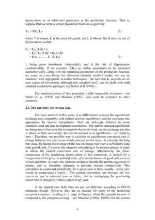6
depreciation as an additional parameter in the production function. That is,
suppose that we write a simple production function as given by,
Y t = f(Kt, Lt) (6)
where Y is output, K is the stock of capital, and L is labour. But K must be net of
depreciations so that
Kt = Kt-1 (1-d) + It
= Σ0
t-1
It-s (1-δ)s
+ K0.(1-δ)t
= k( It, It-1, ... , I1 , δ, K0) (7)
It being gross investment (observable), and δ the rate of depreciation
(unobservable). If we consider (δ,K0) as further parameters to be estimated
econometrically, along with the remaining parameters of the production function,
we arrive at a non linear, but otherwise (almost) standard model, that can be
estimated with appropriate available techniques – the fact that Kt depends on all
past values of investment, although non standard itself, can be dealt with with
standard econometric packages; see Nadiri et.al (1993) -.
The implementation of this procedure yields reasonable estimates - see
Nadiri et. al. (1993) and Mauleón (1997)-, and could be extended to other
countries.
2.3. The currency conversion rate.
The main problem at this point, is to differentiate between the equilibrium
exchange rate compatible with current account equilibrium, and the exchange rate
appropriate for income comparisons. Both are strikingly different in many
situations, and can lead to disparate conclusions. The current account equilibrium
exchange rate is based on the assumption that in the long run the exchange rate has
to adjust so that, on average, the current account is in equilibrium - i.e., equal to
zero -. Therefore, one possible way to calculate an equilibrium conversion rate of
change between two currencies would proceed in two steps: 1) calculate the long
run value, by taking the average of the real exchange rate over a sufficiently long
time period, and, 2) correct this measure multiplying it by relative prices, in order
to obtain the current conversion rate of change. Alternatively, the direct
comparison of the purchasing power parity of two currencies, is derived by a
comparison of the price in national units, of a similar basket of good and services
in both countries. As such, this measure compares directly the purchasing power of
money, and is, therefore, adequate to perform income comparisons. This
calculation is conducted periodically for a given year in time, usually - every year
would be unnecessarily costly -. The current conversion rate between the two
currencies can be obtained now as before, that is, multiplying the purchasing
power rate of change by relative prices every year.
In the spanish case both rates are not too different, according to OECD
estimates, though. However, they are so, indeed, for many of the remaining
european countries, resulting in a large difference, when the spanish income is
compared to the european average – see Mauleón (1996a, 1996b), for the current
 