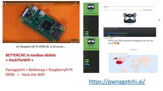https://pwnagotchi.ai/
Un RaspberryPi PI ZERO W à 10 euros …
BETTERCAP, la toolbox dédiée
« HackTheWifi »
Pwnagotchi + Bettercap + RaspberryPi PI
ZERO = Hack the WIFI
 
