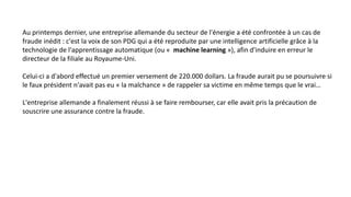 Au printemps dernier, une entreprise allemande du secteur de l'énergie a été confrontée à un cas de
fraude inédit : c'est la voix de son PDG qui a été reproduite par une intelligence artificielle grâce à la
technologie de l'apprentissage automatique (ou « machine learning »), afin d'induire en erreur le
directeur de la filiale au Royaume-Uni.
Celui-ci a d'abord effectué un premier versement de 220.000 dollars. La fraude aurait pu se poursuivre si
le faux président n'avait pas eu « la malchance » de rappeler sa victime en même temps que le vrai…
L'entreprise allemande a finalement réussi à se faire rembourser, car elle avait pris la précaution de
souscrire une assurance contre la fraude.
 
