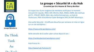 Le groupe « Sécurité IA » du Hub
Co-animé par Eric Hazane & Thierry Berthier
Un noyau dur d’une vingtaine de membres actifs pour le moment
incluant Air Liquide, SNCF, EDF, MinInt, DGA, ANSSI, EMM, des startups
et ETI , ITRUST, SNIPS, NXU, des chefs d’entreprises, un Hub IA
Toulousain, Pôle d’Excellence Cyber Bretagne (PEC) & IMT Atlantique.
Une veille Sécurité – IA diffusée deux fois par semaine et mise en ligne
sur un site wordpress :
https://iasecurite.wordpress.com/
Veille extraite de la veille cyber active depuis 6 ans :
https://veillecyberland.wordpress.com/
Hub France IA :
http://www.hub-franceia.fr/
Du Think
Tank
Au
 