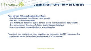 Collab. iTrust – LIP6 – Univ. De Limoges
Pour faire de l’IA en cybersécurité, il faut :
- Une forte connaissance métier en cybersécurité
- Des jeux de données qualifiés
- Des historiques d’attaques subies par des clients ou simulées dans des pentests
- Des compétences théoriques fortes en apprentissage statistique
- Une proximité entre data scientists et analystes cyber
Pour réunir tous ces facteurs, nous travaillons sur des projets de R&D regroupant des
compétences issues de la sphère publique et de la sphère privée.
 