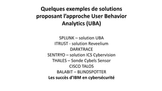 Quelques exemples de solutions
proposant l’approche User Behavior
Analytics (UBA)
SPLUNK – solution UBA
ITRUST - solution Reveelium
DARKTRACE
SENTRYO – solution ICS Cybervision
THALES – Sonde Cybels Sensor
CISCO TALOS
BALABIT – BLINDSPOTTER
Les succès d’IBM en cybersécurité
 