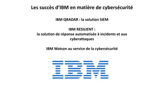 Les succès d’IBM en matière de cybersécurité
IBM QRADAR : la solution SIEM
IBM RESILIENT :
la solution de réponse automatisée à incidents et aux
cyberattaques
IBM Watson au service de la cybersécurité
 