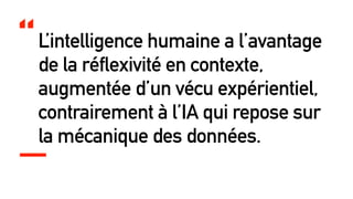 L’intelligence humaine a l’avantage
de la réflexivité en contexte,
augmentée d’un vécu expérientiel,
contrairement à l’IA qui repose sur
la mécanique des données.
“
 