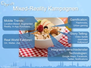 Mobile Trends:                               Gamification:
     Location-Based, Augmented                          Flashmobs,
     Reality, In-App Purchases                        Urban gaming


                                                   Story Telling:
                                                        Video Spiele
     Real World Faktoren:                                  überholen
     Ort, Wetter, Zeit                                    Hollywood


                                   Integration verschiedenster
                                                 Technologien:
                                           Google Maps, Facebook,
                                               Twitter, Notifications

                                                                  10
http://www.alnatura.de/de/muesli
 