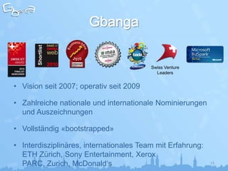 Shortlist




                                         Swiss Venture
                                           Leaders


• Vision seit 2007; operativ seit 2009

• Zahlreiche nationale und internationale Nominierungen
  und Auszeichnungen

• Vollständig «bootstrapped»

• Interdisziplinäres, internationales Team mit Erfahrung:
  ETH Zürich, Sony Entertainment, Xerox
  PARC, Zurich, McDonald‘s                                  13
 