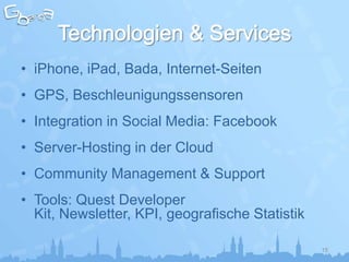 • iPhone, iPad, Bada, Internet-Seiten
• GPS, Beschleunigungssensoren
• Integration in Social Media: Facebook
• Server-Hosting in der Cloud
• Community Management & Support
• Tools: Quest Developer
  Kit, Newsletter, KPI, geografische Statistik

                                                 15
 
