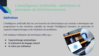 L'intelligence artificielle : définition et
principes de fonctionnement
Définition
L'intelligence artificielle (IA) est une branche de l'informatique qui consiste à développer des
programmes et des machines capables de simuler l'intelligence humaine, en particulier la
capacité d'apprentissage et de résolution de problèmes.
L'IA implique l'utilisation de techniques telles que :
● l'apprentissage automatique
● le traitement du langage naturel
● la vision par ordinateur
 