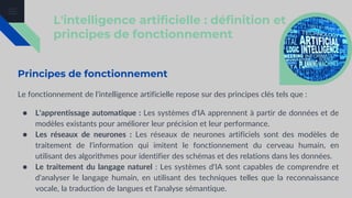 L'intelligence artificielle : définition et
principes de fonctionnement
Principes de fonctionnement
Le fonctionnement de l'intelligence artificielle repose sur des principes clés tels que :
● L'apprentissage automatique : Les systèmes d'IA apprennent à partir de données et de
modèles existants pour améliorer leur précision et leur performance.
● Les réseaux de neurones : Les réseaux de neurones artificiels sont des modèles de
traitement de l'information qui imitent le fonctionnement du cerveau humain, en
utilisant des algorithmes pour identifier des schémas et des relations dans les données.
● Le traitement du langage naturel : Les systèmes d'IA sont capables de comprendre et
d'analyser le langage humain, en utilisant des techniques telles que la reconnaissance
vocale, la traduction de langues et l'analyse sémantique.
 