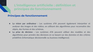 L'intelligence artificielle : définition et
principes de fonctionnement
Principes de fonctionnement
● La vision par ordinateur : Les systèmes d'IA peuvent également interpréter et
analyser des images et des vidéos, en utilisant des algorithmes pour reconnaître des
objets, des formes et des schémas.
● La prise de décision : Les systèmes d'IA peuvent utiliser des modèles et des
algorithmes pour prendre des décisions en se basant sur des données et des critères
prédéfinis (informatique décisionnelle ou business intelligence).
 