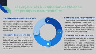 Les enjeux liés à l'utilisation de l'IA dans
les pratiques documentaires
La confidentialité et la sécurité
Les systèmes d'IA peuvent contenir des
informations sensibles ou confidentielles,
et leur utilisation peut entraîner des
risques de fuites de données ou de
cyberattaques.
L'exactitude des données
Les systèmes d'IA peuvent être
influencés par des biais ou des erreurs
dans les données d'apprentissage, ce qui
peut affecter l'exactitude des résultats et
la fiabilité des décisions prises à partir de
ces résultats.
01
02
03
04
La formation et l'éducation
L'utilisation de l'IA dans les pratiques
documentaires nécessite des
compétences et des connaissances
spécialisées, ce qui soulève des questions
sur la formation et l'éducation des
professionnels et des utilisateurs finaux.
L'éthique et la responsabilité
L'utilisation de l'IA soulève des questions
éthiques importantes, telles que la
transparence, la responsabilité, l'équité et
la protection de la vie privée, qui doivent
être prises en compte dans la conception
et l'utilisation des systèmes d'IA.
 
