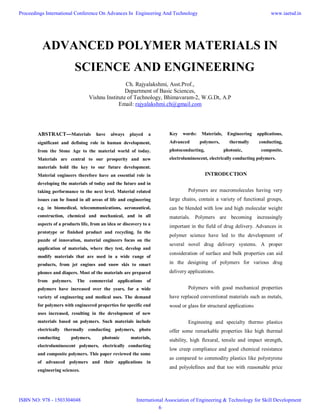 ADVANCED POLYMER MATERIALS IN
SCIENCE AND ENGINEERING
Ch. Rajyalakshmi, Asst.Prof.,
Department of Basic Sciences,
Vishnu Institute of Technology, Bhimavaram-2, W.G.Dt, A.P
Email: rajyalakshmi.ch@gmail.com
ABSTRACT---Materials have always played a
significant and defining role in human development,
from the Stone Age to the material world of today.
Materials are central to our prosperity and new
materials hold the key to our future development.
Material engineers therefore have an essential role in
developing the materials of today and the future and in
taking performance to the next level. Material related
issues can be found in all areas of life and engineering
e.g. in biomedical, telecommunications, aeronautical,
construction, chemical and mechanical, and in all
aspects of a products life, from an idea or discovery to a
prototype or finished product and recycling. In the
puzzle of innovation, material engineers focus on the
application of materials, where they test, develop and
modify materials that are used in a wide range of
products, from jet engines and snow skis to smart
phones and diapers. Most of the materials are prepared
from polymers. The commercial applications of
polymers have increased over the years, for a wide
variety of engineering and medical uses. The demand
for polymers with engineered properties for specific end
uses increased, resulting in the development of new
materials based on polymers. Such materials include
electrically thermally conducting polymers, photo
conducting polymers, photonic materials,
electroluminescent polymers, electrically conducting
and composite polymers. This paper reviewed the some
of advanced polymers and their applications in
engineering sciences.
Key words: Materials, Engineering applications,
Advanced polymers, thermally conducting,
photoconducting, photonic, composite,
electroluminescent, electrically conducting polymers.
INTRODUCTION
Polymers are macromolecules having very
large chains, contain a variety of functional groups,
can be blended with low and high molecular weight
materials. Polymers are becoming increasingly
important in the field of drug delivery. Advances in
polymer science have led to the development of
several novel drug delivery systems. A proper
consideration of surface and bulk properties can aid
in the designing of polymers for various drug
delivery applications.
Polymers with good mechanical properties
have replaced conventional materials such as metals,
wood or glass for structural applications
Engineeing and specialty thermo plastics
offer some remarkable properties like high thermal
stability, high flexural, tensile and impact strength,
low creep compliance and good chemical resistance
as compared to commodity plastics like polystyrene
and polyolefines and that too with reasonable price
Proceedings International Conference On Advances In Engineering And Technology
ISBN NO: 978 - 1503304048
www.iaetsd.in
International Association of Engineering & Technology for Skill Development
6
 