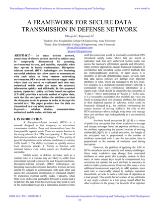 A FRAMEWORK FOR SECURE DATA
TRANSMISSION IN DEFENSE NETWORK
Dhivya.G1
, Rajeswari.G2
1
Student: Sree Sowdambika College Of Engineering, Anna University
2
Guide: Sree Sowdambika College Of Engineering, Anna University
1
divya.jillu3@gmail.com
2
prajasri10@gmail.com
ABSTRACT— In many defense network,
connections of wireless devices carried by soldiers may
be temporarily disconnected by jamming,
environmental factors, and mobility, especially when
they operate in hostile environments. Disruption-
tolerant network (DTN) technologies are becoming
successful solutions that allow nodes to communicate
with each other in these extreme networking
environments.DTN networks introduced supply nodes
where data are stored or replicated such that only
authorized mobile nodes can access the necessary
information quickly and efficiently. In this proposed
system, cipher-text policy attribute based encryption
(CP-ABE) provides a scalable method of cipher data,
such that the encryptor defines the attributes set that
the decryptor needs to possess in order to decrypt the
encoded text. This paper provides how the data are
transmitted in a very safety manner.
Keywords— wireless devices, communication,
authorized mobile nodes, attribute set
I. INTRODUCTION
A disruption-tolerant network (DTN) is a
network designed so that temporary or intermittent
transmission troubles, flaws and abnormalities have the
least possible opposite crash. There are various features to
the strong scheme of a DTN, incorporating: 1. The use of
fault-tolerant methods and technologies. 2. The quality of
graceful degradation under adverse conditions or extreme
traffic loads. 3. The ability to prevent or quickly recover
from electronic attacks. 4. Ability to function with
minimal latency even when routes are ill-defined or
unreliable.
Mobile nodes in defense environs, such as a
combat zone or a vicious area are likely to suffer from
intermittent network connectivity and frequent partitions.
Disruption-tolerant network (DTN) technologies are
becoming successful solutions that allow wireless devices
carried by soldiers to communicate with each other and
access the confidential information or command reliably
by exploiting external supply nodes. Typically, when
there is no end-to-end connection between a source and a
target pair, the data from the origin node may need to wait
in the intermediate nodes for a substantial amount of time
until the connection would be eventually established.DTN
introduced supply nodes where data are stored or
replicated such that only authorized mobile nodes can
access the necessary information quickly and efficiently.
Many military applications require increased protection of
confidential data including access control methods that
are cryptographically enforced. In many cases, it is
desirable to provide differentiated access services such
that data access policies are defined over exploiter
attributes or roles, which are managed by the key sway.
For example, in a disruption-tolerant military network, a
commander may store confidential information at a
supply node, which should be entered by the subscriber of
“Corps 1” who is participating in “Region 2.” In this case,
it is a reasonable assumption that multiple key sway are
likely to manage their own dynamic attributes for soldiers
in their deployed regions or echelons, which could be
frequently changed (e.g., the attribute representing the
current location of moving soldiers). We refer to this
DTN architecture where multiple sway issue and manage
their own attribute keys independently as a decentralized
DTN.[10]
Attribute based encryption [11]-[14] is a vision
of public key encryption that allows exploiters to encrypt
and decrypt messages based on exploiter attributes (e.g.,
the attribute representing the current location of moving
soldiers)[4],[8],[9]. In a typical execution, the length of
the encrypted text is proportional to the number of
attributes associated with it and the decryption time is
proportional to the number of attributes used during
decryption.
However, the problem of applying the ABE to
DTNs introduces several security and secrecy challenges.
Since some exploiters may change their associated
attributes at some point (for example, motion in their
area), or some unique keys might be compromised, key
revocation (or update) for each attribute is necessary in
order to make systems secure. However, this issue is even
additional inconvenient, especially in ABE systems, since
each trait is conceivably shared by multiple exploiters
(henceforth, we refer to such a collection of exploiters as
a trait group). This points that revocation of any attributes
or any single exploiter in a trait group would affect the
other exploiters in the group. For example, if an exploiter
Proceedings of International Conference on Advancements in Engineering and Technology
ISBN NO : 978 - 1502893314
www.iaetsd.in
International Association of Engineering and Technology for Skill Development
34
 