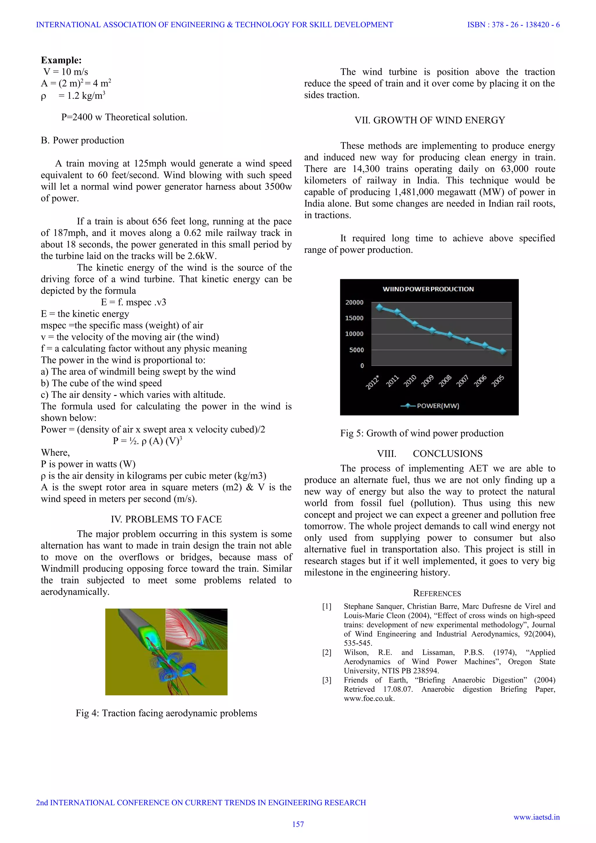 Example:
V = 10 m/s
A = (2 m)2
= 4 m2
 = 1.2 kg/m3
P=2400 w Theoretical solution.
B. Power production
A train moving at 125mph would generate a wind speed
equivalent to 60 feet/second. Wind blowing with such speed
will let a normal wind power generator harness about 3500w
of power.
If a train is about 656 feet long, running at the pace
of 187mph, and it moves along a 0.62 mile railway track in
about 18 seconds, the power generated in this small period by
the turbine laid on the tracks will be 2.6kW.
The kinetic energy of the wind is the source of the
driving force of a wind turbine. That kinetic energy can be
depicted by the formula
E = f. mspec .v3
E = the kinetic energy
mspec =the specific mass (weight) of air
v = the velocity of the moving air (the wind)
f = a calculating factor without any physic meaning
The power in the wind is proportional to:
a) The area of windmill being swept by the wind
b) The cube of the wind speed
c) The air density - which varies with altitude.
The formula used for calculating the power in the wind is
shown below:
Power = (density of air x swept area x velocity cubed)/2
P = ½. ρ (A) (V)3
Where,
P is power in watts (W)
ρ is the air density in kilograms per cubic meter (kg/m3)
A is the swept rotor area in square meters (m2) & V is the
wind speed in meters per second (m/s).
IV. PROBLEMS TO FACE
The major problem occurring in this system is some
alternation has want to made in train design the train not able
to move on the overflows or bridges, because mass of
Windmill producing opposing force toward the train. Similar
the train subjected to meet some problems related to
aerodynamically.
Fig 4: Traction facing aerodynamic problems
The wind turbine is position above the traction
reduce the speed of train and it over come by placing it on the
sides traction.
VII. GROWTH OF WIND ENERGY
These methods are implementing to produce energy
and induced new way for producing clean energy in train.
There are 14,300 trains operating daily on 63,000 route
kilometers of railway in India. This technique would be
capable of producing 1,481,000 megawatt (MW) of power in
India alone. But some changes are needed in Indian rail roots,
in tractions.
It required long time to achieve above specified
range of power production.
Fig 5: Growth of wind power production
VIII. CONCLUSIONS
The process of implementing AET we are able to
produce an alternate fuel, thus we are not only finding up a
new way of energy but also the way to protect the natural
world from fossil fuel (pollution). Thus using this new
concept and project we can expect a greener and pollution free
tomorrow. The whole project demands to call wind energy not
only used from supplying power to consumer but also
alternative fuel in transportation also. This project is still in
research stages but if it well implemented, it goes to very big
milestone in the engineering history.
REFERENCES
[1] Stephane Sanquer, Christian Barre, Marc Dufresne de Virel and
Louis-Marie Cleon (2004), “Effect of cross winds on high-speed
trains: development of new experimental methodology”, Journal
of Wind Engineering and Industrial Aerodynamics, 92(2004),
535-545.
[2] Wilson, R.E. and Lissaman, P.B.S. (1974), “Applied
Aerodynamics of Wind Power Machines”, Oregon State
University, NTIS PB 238594.
[3] Friends of Earth, “Briefing Anaerobic Digestion” (2004)
Retrieved 17.08.07. Anaerobic digestion Briefing Paper,
www.foe.co.uk.
157
INTERNATIONAL ASSOCIATION OF ENGINEERING & TECHNOLOGY FOR SKILL DEVELOPMENT
2nd INTERNATIONAL CONFERENCE ON CURRENT TRENDS IN ENGINEERING RESEARCH
ISBN : 378 - 26 - 138420 - 6
www.iaetsd.in
 