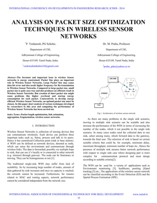 ANALYSIS ON PACKET SIZE OPTIMIZATION
TECHNIQUES IN WIRELESS SENSOR
NETWORKS
1
P. Venkatesh, PG Scholar,
Department of CSE,
Adhiyamaan College of Engineering,
Hosur-635109, Tamil Nadu, India.
1
venkimahalakshmi10@gmail.com
Abstract--The foremost and important issue in wireless Sensor
networks is energy constrained. Packet Size plays an important
role in Wireless Sensor Networks. Large Packet Size may cause
data bit error and also needs higher frequency for Re-transmission
in Wireless Sensor Networks. Compared to large packet size, small
packet size is quite easy-way and also produces an efficient result in
Wireless Sensor Networks. But creation of short packet size might
cause problems like higher overhead and startup energy
consumption for each packet. Consecutively to develop energy
efficient Wireless Sensor Networks, an optimal packet size must be
chosen. In this paper short analysis of various techniques developed
by researchers in this area and computing the performance of
Wireless Sensor Networks has been carried out.
Index Terms--Packet length optimization, link estimation,
aggregation, fragmentation, wireless sensor networks.
I. INTRODUCTION
Wireless Sensor Networks is collection of sensing devices that
can communicate wirelessly. Each device can perform three
important tasks such as, Sense, process and talk to its peers.
Hence it has centralized Collection point (sink or base station).
A WSN can be defined as network devices, denoted as node,
which can sense the environment and communicate through
wireless links. The data is forwarded, possibly via multiple hops
to sink, that can use it’s locally or is connected to other network
(e.g. internet) through gateway. The node can be Stationary or
moving. They can be homogeneous or not [1].
The traditional single-sink WSN may suffer from lack of
scalability. So by increasing large number of nodes, amount of
data gathered by sink increases and once its capacity is reached,
the network cannot be increased. Furthermore, for reasons
related to MAC and routing aspects, network performance
cannot be considered independent from the network size.
Dr. M. Prabu, Professor
Department of CSE,
Adhiyamaan College of Engineering,
Hosur-635109, Tamil Nadu, India
2
prabu_pdas@yahoo.co.in
Fig.1. Architecture of wireless sensor network
As there are many problems in the single sink scenario,
moving to multiple sink scenario can be scalable and also
increase the performance of the WSN in terms of increasing the
number of the nodes, which it not possible in the single sink
scenario. In many cases nodes send the collected data to one
sink, select among many, which forward data to the gateway,
towards the final user. The selection of sink is based on certain
suitable criteria that could be, for example, minimum delay,
maximum throughput, minimum number of hops etc., Hence the
presence of multiple sink ensures better network performance
with respect to single sink case where designing part is more
complex for communication protocol and must design
according to suitable criteria[2].
The WSN can be used for a variety of applications such as
Environment monitoring [3], healthcare, positing [4]and
tracking [5] etc., The applications of the wireless sensor network
can be classified according to the Event Detection (ED) and the
Spatial Process Estimation (SPE) .
INTERNATIONAL CONFERENCE ON DEVELOPMENTS IN ENGINEERING RESEARCH, ICDER - 2014
INTERNATIONAL ASSOCIATION OF ENGINEERING & TECHNOLOGY FOR SKILL DEVELOPMENT www.iaetsd.in
35
 