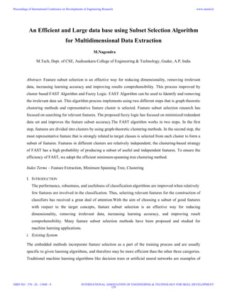 An Efficient and Large data base using Subset Selection Algorithm
for Multidimensional Data Extraction
M.Nagendra
M.Tech, Dept. of CSE, Audisankara College of Engineering & Technology, Gudur, A.P, India
Abstract- Feature subset selection is an effective way for reducing dimensionality, removing irrelevant
data, increasing learning accuracy and improving results comprehensibility. This process improved by
cluster based FAST Algorithm and Fuzzy Logic. FAST Algorithm can be used to Identify and removing
the irrelevant data set. This algorithm process implements using two different steps that is graph theoretic
clustering methods and representative feature cluster is selected. Feature subset selection research has
focused on searching for relevant features. The proposed fuzzy logic has focused on minimized redundant
data set and improves the feature subset accuracy.The FAST algorithm works in two steps. In the first
step, features are divided into clusters by using graph-theoretic clustering methods. In the second step, the
most representative feature that is strongly related to target classes is selected from each cluster to form a
subset of features. Features in different clusters are relatively independent; the clustering-based strategy
of FAST has a high probability of producing a subset of useful and independent features. To ensure the
efficiency of FAST, we adopt the efficient minimum-spanning tree clustering method.
Index Terms – Feature Extraction, Minimum Spanning Tree, Clustering
I. INTRODUCTION
The performance, robustness, and usefulness of classification algorithms are improved when relatively
few features are involved in the classification. Thus, selecting relevant features for the construction of
classifiers has received a great deal of attention.With the aim of choosing a subset of good features
with respect to the target concepts, feature subset selection is an effective way for reducing
dimensionality, removing irrelevant data, increasing learning accuracy, and improving result
comprehensibility. Many feature subset selection methods have been proposed and studied for
machine learning applications.
i. Existing System
The embedded methods incorporate feature selection as a part of the training process and are usually
specific to given learning algorithms, and therefore may be more efficient than the other three categories.
Traditional machine learning algorithms like decision trees or artificial neural networks are examples of
Proceedings of International Conference on Developments in Engineering Research
ISBN NO : 378 - 26 - 13840 - 9
www.iaetsd.in
INTERNATIONAL ASSOCIATION OF ENGINEERING & TECHNOLOGY FOR SKILL DEVELOPMENT
129
 