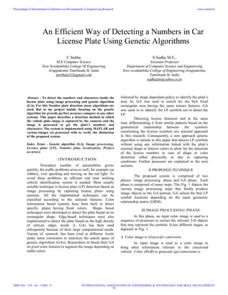 An Efficient Way of Detecting a Numbers in Car
License Plate Using Genetic Algorithms
Abstract - To detect the numbers and characters inside the
license plate using image processing and genetic algorithm
(GA). For this Number plate detection many algorithms are
used. But in my project mainly focusing on the genetic
algorithm for provide perfect accuracy compare to any other
systems. This paper describes a detection method in which
the vehicle plate image is captured by the cameras and the
image is processed to get the plate’s numbers and
characters. The system is implemented using MATLAB and
various images are processed with to verify the distinction
of the proposed system.
Index Terms - Genetic algorithm (GA), Image processing,
License plate (LP), Number plate localization, Perfect
accuracy.
I.INTRODUCTION
Nowadays number of automobiles grows
quickly, the traffic problems arise as well, for example car
robbery, over speeding and moving on the red light. To
avoid these problems an efficient real time working
vehicle identification system is needed. Most usually
suitable technique is license plate (LP) detection based on
image processing by capturing license plates using
cameras. All the implemented techniques can be
classified according to the selected features. Color
information based systems have been built to detect
specific plates having fixed colors. Shape- based
techniques were developed to detect the plate based on its
rectangular shape. Edge-based techniques were also
implemented to detect the plate based on the high density
of vertical edges inside it. GAs has been used
infrequently because of their large computational needs.
Variety of research has been tried at different levels
under some constraints to minimize the search space of
genetic algorithms (GAs). Researchers in based their GA
on pixel color features to segment the image depending on
stable colors
followed by shape dependent policy to identify the plate’s
area. In, GA was used to search for the best fixed
rectangular area having the same texture features. GA
was used in to identify the LP symbols not to detect the
LP.
Detecting license character and at the same
time differentiating it from similar patterns based on the
geometrical relationship between the symbols
constituting the license numbers are selected approach
in this research. Consequently, a new approach genetic
algorithm is initiate in this paper that detects LP symbols
without using any information linked with the plate’s
external shape or interior colors to allow for the detection
of the license numbers in case of shape or color
distortion either physically or due to capturing
conditions. Further processes are explained in the next
sections.
II.PROPOSED TECHNIQUE
The proposed system is comprised of two
phases: image processing phase and GA phase. Each
phase is composed of many steps. The Fig. 1 depicts the
various image processing steps that finally produce
image objects to the GA portion. GA selects the best LP
symbol locations depending on the input geometric
relationship matrix (GRM).
III.IMAGE PROCESSING PHASE
In this phase, an input color image is used to a
sequence of processes to extract the relevant 2-D objects
that may represent the symbols. It has different stages, as
depicted in Fig. 1.
A. Color image to Grayscale conversion
he input image is used as a color image to
bring other information relevant to the concerned
vehicle. Color (RGB) to grayscale (gs) conversion is
S.Sudha M.E.,
Assistant Professor
Department of Computer Science and Engineering
Sree sowdambika College of Engineering Aruppukottai,
Tamilnadu St, India
sudhajiin@yahoo.co.in
C.Subha
M.E Computer Science
Sree Sowdambika College Of Engineering
Aruppukottai Tamilnadu St, India
mirthula31@gmail.com
Proceedings of International Conference on Developments in Engineering Research
ISBN NO : 378 - 26 - 13840 - 9
www.iaetsd.in
INTERNATIONAL ASSOCIATION OF ENGINEERING & TECHNOLOGY FOR SKILL DEVELOPMENT
54
 