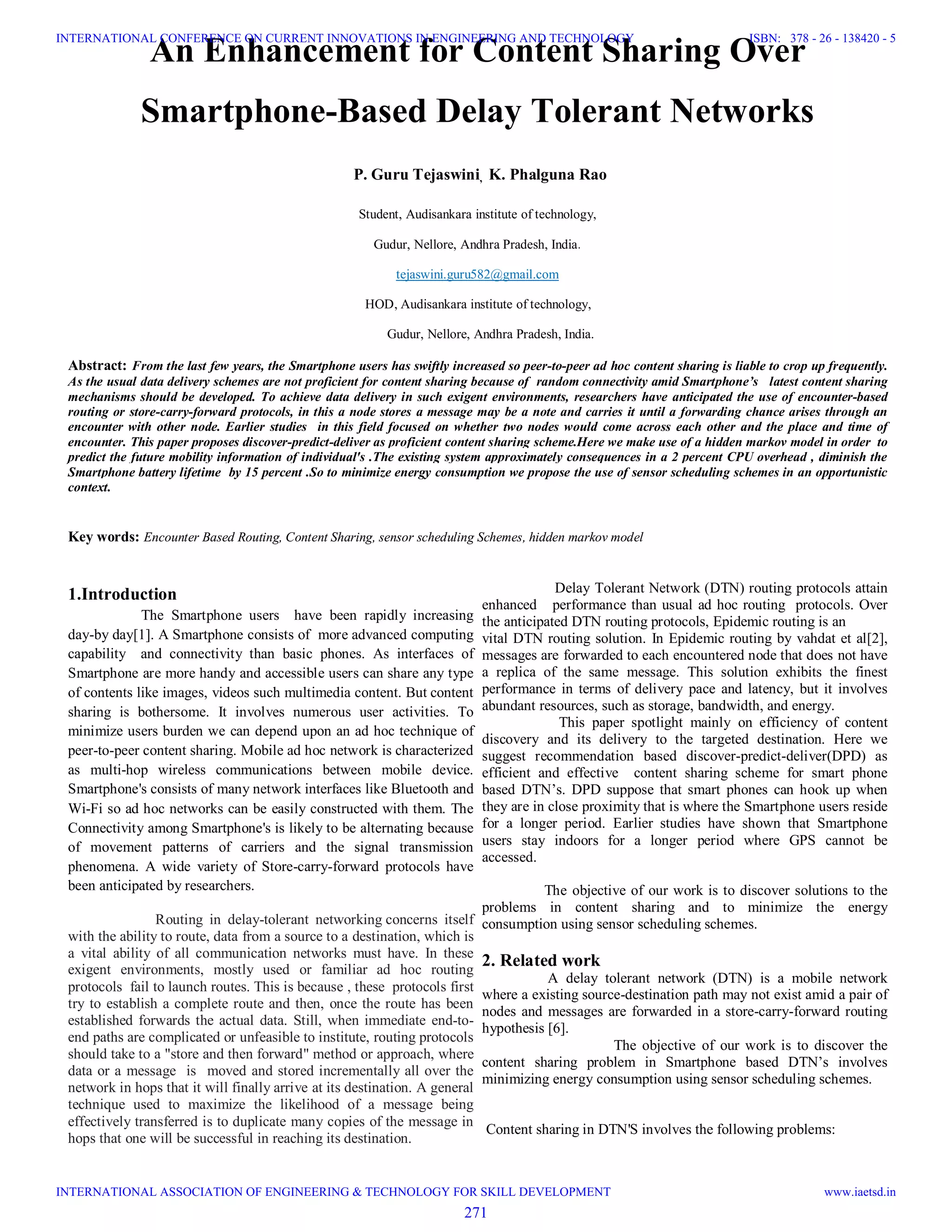 An Enhancement for Content Sharing Over
Smartphone-Based Delay Tolerant Networks
P. Guru Tejaswini, K. Phalguna Rao
Student, Audisankara institute of technology,
Gudur, Nellore, Andhra Pradesh, India.
tejaswini.guru582@gmail.com
HOD, Audisankara institute of technology,
Gudur, Nellore, Andhra Pradesh, India.
Abstract: From the last few years, the Smartphone users has swiftly increased so peer-to-peer ad hoc content sharing is liable to crop up frequently.
As the usual data delivery schemes are not proficient for content sharing because of random connectivity amid Smartphone’s latest content sharing
mechanisms should be developed. To achieve data delivery in such exigent environments, researchers have anticipated the use of encounter-based
routing or store-carry-forward protocols, in this a node stores a message may be a note and carries it until a forwarding chance arises through an
encounter with other node. Earlier studies in this field focused on whether two nodes would come across each other and the place and time of
encounter. This paper proposes discover-predict-deliver as proficient content sharing scheme.Here we make use of a hidden markov model in order to
predict the future mobility information of individual's .The existing system approximately consequences in a 2 percent CPU overhead , diminish the
Smartphone battery lifetime by 15 percent .So to minimize energy consumption we propose the use of sensor scheduling schemes in an opportunistic
context.
Key words: Encounter Based Routing, Content Sharing, sensor scheduling Schemes, hidden markov model
1.Introduction
The Smartphone users have been rapidly increasing
day-by day[1]. A Smartphone consists of more advanced computing
capability and connectivity than basic phones. As interfaces of
Smartphone are more handy and accessible users can share any type
of contents like images, videos such multimedia content. But content
sharing is bothersome. It involves numerous user activities. To
minimize users burden we can depend upon an ad hoc technique of
peer-to-peer content sharing. Mobile ad hoc network is characterized
as multi-hop wireless communications between mobile device.
Smartphone's consists of many network interfaces like Bluetooth and
Wi-Fi so ad hoc networks can be easily constructed with them. The
Connectivity among Smartphone's is likely to be alternating because
of movement patterns of carriers and the signal transmission
phenomena. A wide variety of Store-carry-forward protocols have
been anticipated by researchers.
Routing in delay-tolerant networking concerns itself
with the ability to route, data from a source to a destination, which is
a vital ability of all communication networks must have. In these
exigent environments, mostly used or familiar ad hoc routing
protocols fail to launch routes. This is because , these protocols first
try to establish a complete route and then, once the route has been
established forwards the actual data. Still, when immediate end-to-
end paths are complicated or unfeasible to institute, routing protocols
should take to a "store and then forward" method or approach, where
data or a message is moved and stored incrementally all over the
network in hops that it will finally arrive at its destination. A general
technique used to maximize the likelihood of a message being
effectively transferred is to duplicate many copies of the message in
hops that one will be successful in reaching its destination.
Delay Tolerant Network (DTN) routing protocols attain
enhanced performance than usual ad hoc routing protocols. Over
the anticipated DTN routing protocols, Epidemic routing is an
vital DTN routing solution. In Epidemic routing by vahdat et al[2],
messages are forwarded to each encountered node that does not have
a replica of the same message. This solution exhibits the finest
performance in terms of delivery pace and latency, but it involves
abundant resources, such as storage, bandwidth, and energy.
This paper spotlight mainly on efficiency of content
discovery and its delivery to the targeted destination. Here we
suggest recommendation based discover-predict-deliver(DPD) as
efficient and effective content sharing scheme for smart phone
based DTN’s. DPD suppose that smart phones can hook up when
they are in close proximity that is where the Smartphone users reside
for a longer period. Earlier studies have shown that Smartphone
users stay indoors for a longer period where GPS cannot be
accessed.
The objective of our work is to discover solutions to the
problems in content sharing and to minimize the energy
consumption using sensor scheduling schemes.
2. Related work
A delay tolerant network (DTN) is a mobile network
where a existing source-destination path may not exist amid a pair of
nodes and messages are forwarded in a store-carry-forward routing
hypothesis [6].
The objective of our work is to discover the
content sharing problem in Smartphone based DTN’s involves
minimizing energy consumption using sensor scheduling schemes.
Content sharing in DTN'S involves the following problems:
271
INTERNATIONAL CONFERENCE ON CURRENT INNOVATIONS IN ENGINEERING AND TECHNOLOGY
INTERNATIONAL ASSOCIATION OF ENGINEERING & TECHNOLOGY FOR SKILL DEVELOPMENT
ISBN: 378 - 26 - 138420 - 5
www.iaetsd.in
 