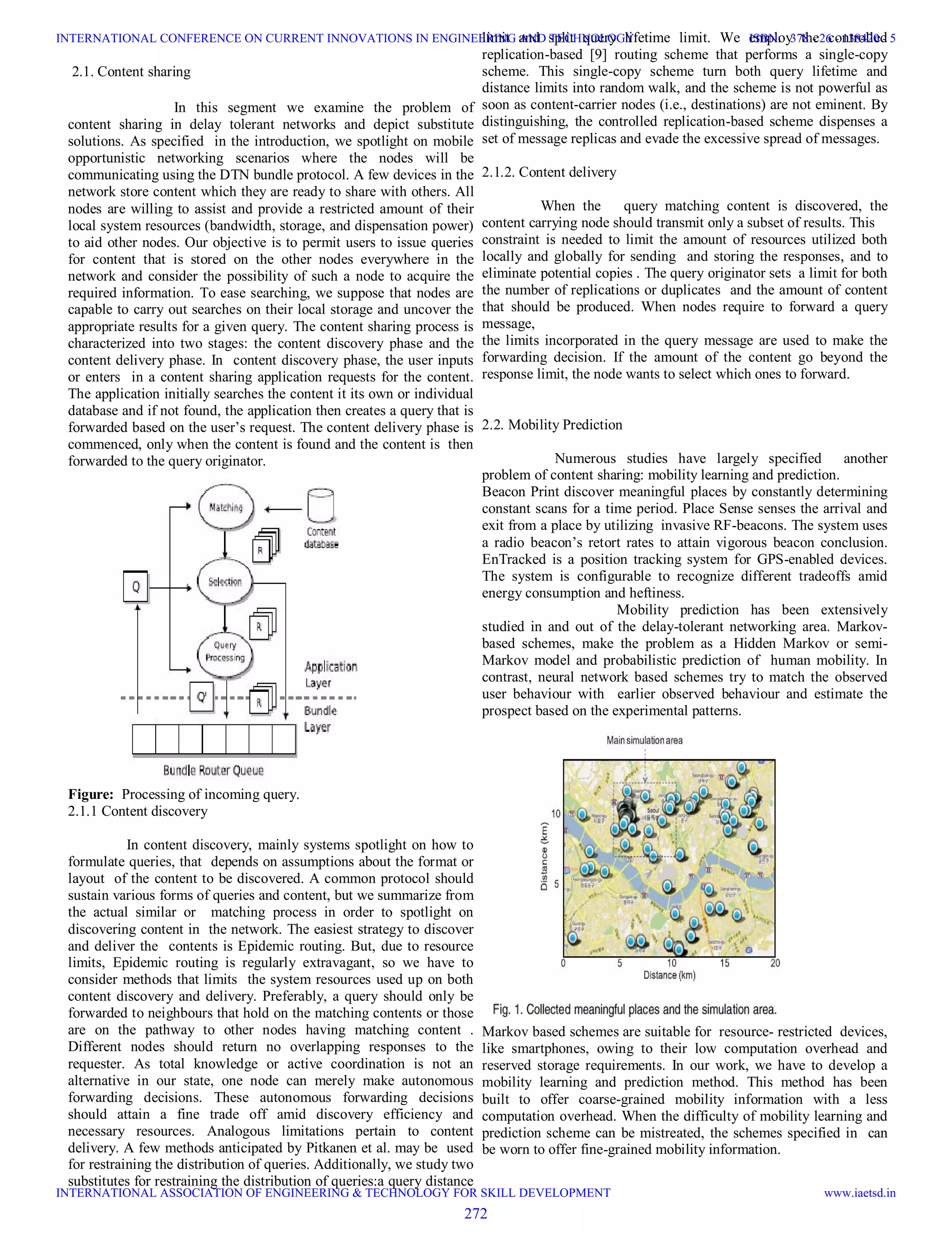 2.1. Content sharing
In this segment we examine the problem of
content sharing in delay tolerant networks and depict substitute
solutions. As specified in the introduction, we spotlight on mobile
opportunistic networking scenarios where the nodes will be
communicating using the DTN bundle protocol. A few devices in the
network store content which they are ready to share with others. All
nodes are willing to assist and provide a restricted amount of their
local system resources (bandwidth, storage, and dispensation power)
to aid other nodes. Our objective is to permit users to issue queries
for content that is stored on the other nodes everywhere in the
network and consider the possibility of such a node to acquire the
required information. To ease searching, we suppose that nodes are
capable to carry out searches on their local storage and uncover the
appropriate results for a given query. The content sharing process is
characterized into two stages: the content discovery phase and the
content delivery phase. In content discovery phase, the user inputs
or enters in a content sharing application requests for the content.
The application initially searches the content it its own or individual
database and if not found, the application then creates a query that is
forwarded based on the user’s request. The content delivery phase is
commenced, only when the content is found and the content is then
forwarded to the query originator.
Figure: Processing of incoming query.
2.1.1 Content discovery
In content discovery, mainly systems spotlight on how to
formulate queries, that depends on assumptions about the format or
layout of the content to be discovered. A common protocol should
sustain various forms of queries and content, but we summarize from
the actual similar or matching process in order to spotlight on
discovering content in the network. The easiest strategy to discover
and deliver the contents is Epidemic routing. But, due to resource
limits, Epidemic routing is regularly extravagant, so we have to
consider methods that limits the system resources used up on both
content discovery and delivery. Preferably, a query should only be
forwarded to neighbours that hold on the matching contents or those
are on the pathway to other nodes having matching content .
Different nodes should return no overlapping responses to the
requester. As total knowledge or active coordination is not an
alternative in our state, one node can merely make autonomous
forwarding decisions. These autonomous forwarding decisions
should attain a fine trade off amid discovery efficiency and
necessary resources. Analogous limitations pertain to content
delivery. A few methods anticipated by Pitkanen et al. may be used
for restraining the distribution of queries. Additionally, we study two
substitutes for restraining the distribution of queries:a query distance
limit and split query lifetime limit. We employ the controlled
replication-based [9] routing scheme that performs a single-copy
scheme. This single-copy scheme turn both query lifetime and
distance limits into random walk, and the scheme is not powerful as
soon as content-carrier nodes (i.e., destinations) are not eminent. By
distinguishing, the controlled replication-based scheme dispenses a
set of message replicas and evade the excessive spread of messages.
2.1.2. Content delivery
When the query matching content is discovered, the
content carrying node should transmit only a subset of results. This
constraint is needed to limit the amount of resources utilized both
locally and globally for sending and storing the responses, and to
eliminate potential copies . The query originator sets a limit for both
the number of replications or duplicates and the amount of content
that should be produced. When nodes require to forward a query
message,
the limits incorporated in the query message are used to make the
forwarding decision. If the amount of the content go beyond the
response limit, the node wants to select which ones to forward.
2.2. Mobility Prediction
Numerous studies have largely specified another
problem of content sharing: mobility learning and prediction.
Beacon Print discover meaningful places by constantly determining
constant scans for a time period. Place Sense senses the arrival and
exit from a place by utilizing invasive RF-beacons. The system uses
a radio beacon’s retort rates to attain vigorous beacon conclusion.
EnTracked is a position tracking system for GPS-enabled devices.
The system is configurable to recognize different tradeoffs amid
energy consumption and heftiness.
Mobility prediction has been extensively
studied in and out of the delay-tolerant networking area. Markov-
based schemes, make the problem as a Hidden Markov or semi-
Markov model and probabilistic prediction of human mobility. In
contrast, neural network based schemes try to match the observed
user behaviour with earlier observed behaviour and estimate the
prospect based on the experimental patterns.
Markov based schemes are suitable for resource- restricted devices,
like smartphones, owing to their low computation overhead and
reserved storage requirements. In our work, we have to develop a
mobility learning and prediction method. This method has been
built to offer coarse-grained mobility information with a less
computation overhead. When the difficulty of mobility learning and
prediction scheme can be mistreated, the schemes specified in can
be worn to offer fine-grained mobility information.
272
INTERNATIONAL CONFERENCE ON CURRENT INNOVATIONS IN ENGINEERING AND TECHNOLOGY
INTERNATIONAL ASSOCIATION OF ENGINEERING & TECHNOLOGY FOR SKILL DEVELOPMENT
ISBN: 378 - 26 - 138420 - 5
www.iaetsd.in
 