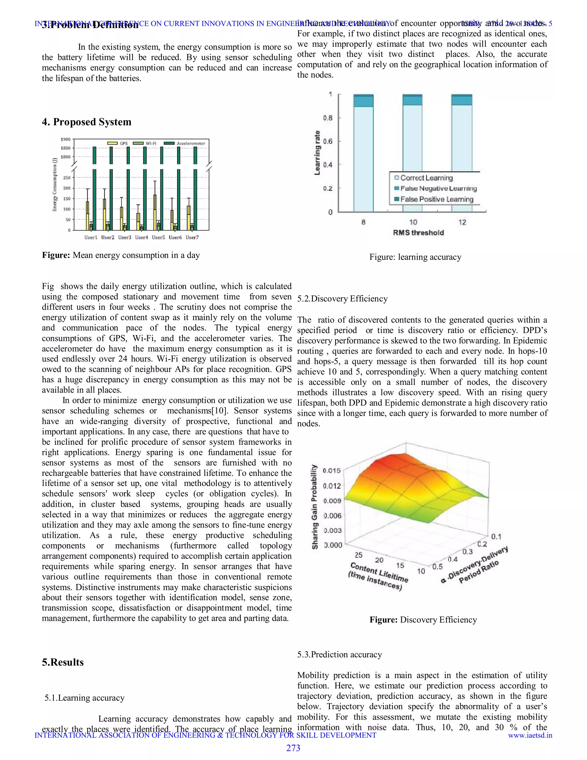 3.Problem Definition
In the existing system, the energy consumption is more so
the battery lifetime will be reduced. By using sensor scheduling
mechanisms energy consumption can be reduced and can increase
the lifespan of the batteries.
4. Proposed System
Figure: Mean energy consumption in a day
Fig shows the daily energy utilization outline, which is calculated
using the composed stationary and movement time from seven
different users in four weeks . The scrutiny does not comprise the
energy utilization of content swap as it mainly rely on the volume
and communication pace of the nodes. The typical energy
consumptions of GPS, Wi-Fi, and the accelerometer varies. The
accelerometer do have the maximum energy consumption as it is
used endlessly over 24 hours. Wi-Fi energy utilization is observed
owed to the scanning of neighbour APs for place recognition. GPS
has a huge discrepancy in energy consumption as this may not be
available in all places.
In order to minimize energy consumption or utilization we use
sensor scheduling schemes or mechanisms[10]. Sensor systems
have an wide-ranging diversity of prospective, functional and
important applications. In any case, there are questions that have to
be inclined for prolific procedure of sensor system frameworks in
right applications. Energy sparing is one fundamental issue for
sensor systems as most of the sensors are furnished with no
rechargeable batteries that have constrained lifetime. To enhance the
lifetime of a sensor set up, one vital methodology is to attentively
schedule sensors' work sleep cycles (or obligation cycles). In
addition, in cluster based systems, grouping heads are usually
selected in a way that minimizes or reduces the aggregate energy
utilization and they may axle among the sensors to fine-tune energy
utilization. As a rule, these energy productive scheduling
components or mechanisms (furthermore called topology
arrangement components) required to accomplish certain application
requirements while sparing energy. In sensor arranges that have
various outline requirements than those in conventional remote
systems. Distinctive instruments may make characteristic suspicions
about their sensors together with identification model, sense zone,
transmission scope, dissatisfaction or disappointment model, time
management, furthermore the capability to get area and parting data.
5.Results
5.1.Learning accuracy
Learning accuracy demonstrates how capably and
exactly the places were identified. The accuracy of place learning
influence the evaluation of encounter opportunity amid two nodes.
For example, if two distinct places are recognized as identical ones,
we may improperly estimate that two nodes will encounter each
other when they visit two distinct places. Also, the accurate
computation of and rely on the geographical location information of
the nodes.
Figure: learning accuracy
5.2.Discovery Efficiency
The ratio of discovered contents to the generated queries within a
specified period or time is discovery ratio or efficiency. DPD’s
discovery performance is skewed to the two forwarding. In Epidemic
routing , queries are forwarded to each and every node. In hops-10
and hops-5, a query message is then forwarded till its hop count
achieve 10 and 5, correspondingly. When a query matching content
is accessible only on a small number of nodes, the discovery
methods illustrates a low discovery speed. With an rising query
lifespan, both DPD and Epidemic demonstrate a high discovery ratio
since with a longer time, each query is forwarded to more number of
nodes.
Figure: Discovery Efficiency
5.3.Prediction accuracy
Mobility prediction is a main aspect in the estimation of utility
function. Here, we estimate our prediction process according to
trajectory deviation, prediction accuracy, as shown in the figure
below. Trajectory deviation specify the abnormality of a user’s
mobility. For this assessment, we mutate the existing mobility
information with noise data. Thus, 10, 20, and 30 % of the
273
INTERNATIONAL CONFERENCE ON CURRENT INNOVATIONS IN ENGINEERING AND TECHNOLOGY
INTERNATIONAL ASSOCIATION OF ENGINEERING & TECHNOLOGY FOR SKILL DEVELOPMENT
ISBN: 378 - 26 - 138420 - 5
www.iaetsd.in
 
