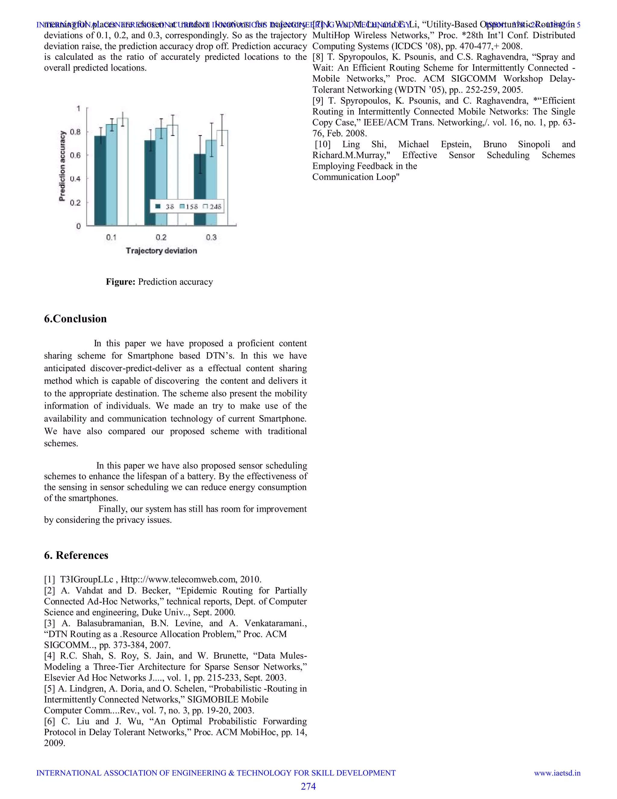 meaningful places are chosen at random locations for trajectory
deviations of 0.1, 0.2, and 0.3, correspondingly. So as the trajectory
deviation raise, the prediction accuracy drop off. Prediction accuracy
is calculated as the ratio of accurately predicted locations to the
overall predicted locations.
Figure: Prediction accuracy
6.Conclusion
In this paper we have proposed a proficient content
sharing scheme for Smartphone based DTN’s. In this we have
anticipated discover-predict-deliver as a effectual content sharing
method which is capable of discovering the content and delivers it
to the appropriate destination. The scheme also present the mobility
information of individuals. We made an try to make use of the
availability and communication technology of current Smartphone.
We have also compared our proposed scheme with traditional
schemes.
In this paper we have also proposed sensor scheduling
schemes to enhance the lifespan of a battery. By the effectiveness of
the sensing in sensor scheduling we can reduce energy consumption
of the smartphones.
Finally, our system has still has room for improvement
by considering the privacy issues.
6. References
[1] T3IGroupLLc , Http:://www.telecomweb.com, 2010.
[2] A. Vahdat and D. Becker, “Epidemic Routing for Partially
Connected Ad-Hoc Networks,” technical reports, Dept. of Computer
Science and engineering, Duke Univ.., Sept. 2000.
[3] A. Balasubramanian, B.N. Levine, and A. Venkataramani.,
“DTN Routing as a .Resource Allocation Problem,” Proc. ACM
SIGCOMM.., pp. 373-384, 2007.
[4] R.C. Shah, S. Roy, S. Jain, and W. Brunette, “Data Mules-
Modeling a Three-Tier Architecture for Sparse Sensor Networks,”
Elsevier Ad Hoc Networks J...., vol. 1, pp. 215-233, Sept. 2003.
[5] A. Lindgren, A. Doria, and O. Schelen, “Probabilistic -Routing in
Intermittently Connected Networks,” SIGMOBILE Mobile
Computer Comm....Rev., vol. 7, no. 3, pp. 19-20, 2003.
[6] C. Liu and J. Wu, “An Optimal Probabilistic Forwarding
Protocol in Delay Tolerant Networks,” Proc. ACM MobiHoc, pp. 14,
2009.
[7] J. Wu, M. Lu, and F. Li, “Utility-Based Opportunistic Routing in
MultiHop Wireless Networks,” Proc. *28th Int’l Conf. Distributed
Computing Systems (ICDCS ’08), pp. 470-477,+ 2008.
[8] T. Spyropoulos, K. Psounis, and C.S. Raghavendra, “Spray and
Wait: An Efficient Routing Scheme for Intermittently Connected -
Mobile Networks,” Proc. ACM SIGCOMM Workshop Delay-
Tolerant Networking (WDTN ’05), pp.. 252-259, 2005.
[9] T. Spyropoulos, K. Psounis, and C. Raghavendra, *“Efficient
Routing in Intermittently Connected Mobile Networks: The Single
Copy Case,” IEEE/ACM Trans. Networking,/. vol. 16, no. 1, pp. 63-
76, Feb. 2008.
[10] Ling Shi, Michael Epstein, Bruno Sinopoli and
Richard.M.Murray," Effective Sensor Scheduling Schemes
Employing Feedback in the
Communication Loop"
274
INTERNATIONAL CONFERENCE ON CURRENT INNOVATIONS IN ENGINEERING AND TECHNOLOGY
INTERNATIONAL ASSOCIATION OF ENGINEERING & TECHNOLOGY FOR SKILL DEVELOPMENT
ISBN: 378 - 26 - 138420 - 5
www.iaetsd.in
 
