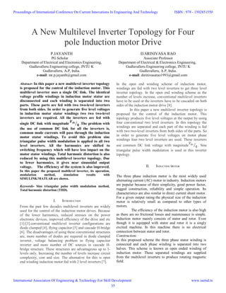 A New Multilevel Inverter Topology for Four
pole Induction motor Drive
P.JAYANTH
PG Scholar
Department of Electrical and Electronics Engineering,
Gudlavalleru Engineering college, JNTU K
Gudlavalleru, A.P, India.
e-mail: mr.p.jayanth@gmail.com
D.SRINIVASA RAO
Associate Professor
Department of Electrical & Electronics Engineering,
Gudlavalleru Engineering college, JNTU K
Gudlavalleru, A.P, India.
e-mail: dsrinivasarao1993@gmail.com
Abstract- In this paper a new multilevel inverter topology
is proposed for the control of the induction motor. This
multilevel inverter uses a single DC link. The identical
voltage profile windings in induction motor stator are
disconnected and each winding is separated into two
parts. These parts are fed with two two-level inverters
from both sides. In order to generate five level voltages
in induction motor stator windings two two two-level
inverters are required. All the inverters are fed with
single DC link with magnitude . The problem with
the use of common DC link for all the inverters is,
common mode currents will pass through the induction
motor stator windings. To avoid this problem sine
triangular pulse width modulation is applied to all two
level inverters. All the harmonics are shifted to
switching frequency which will have less impact on the
motor stator windings. Total harmonic distortion is also
reduced by using this multilevel inverter topology. Due
to fewer harmonics, it gives near sinusoidal output
voltage. The efficiency of the system is also improved.
In this paper the proposed multilevel inverter, its operation,
modulation method, simulation results with
SIMULINK/MATLAB are shown.
Keywords- Sine triangular pulse width modulation method,
Total harmonic distortion (THD).
I. INTRODUCTION
From the past few decades multilevel inverters are widely
used for the control of the induction motor drives. Because
of the lower harmonics, reduced stresses on the power
electronic devices, improved efficiency of the drive and etc
[1]-[3].conventional multilevel inverter configurations are
diode clamped [4], flying capacitor [5] and cascade H-bridge
[6]. The disadvantages of using these conventional structures
are, more number of diodes are required in diode clamped
inverter, voltage balancing problem in flying capacitor
inverter and more number of DC sources in cascade H-
bridge structure. These structures are advantageous up to 3-
levels only. Increasing the number of levels increase circuit
complexity, cost and size. The alternative for this is open
end winding induction motor fed with 2 level inverters [7].
In the open end winding scheme of induction motor,
windings are fed with two level inverters to get three level
inverter topology. In the open end winding scheme as the
number of levels increase, conventional multilevel inverters
have to be used or the inverters have to be cascaded on both
sides of the induction motor drive [8].
In this paper a new multilevel inverter topology is
proposed for the control of the induction motor. This
topology produces five level voltages at the output by using
four conventional two level inverters. In this topology the
windings are separated and each part of the winding is fed
with two two-level inverters from both sides of the parts. So
in order to generate five level voltages on motor phase
windings four two level inverters are used. These inverters
use common DC link voltage with magnitude 4. Sine
triangular pulse width modulation is used in this inverter
topology.
II. INDUCTION MOTOR
The three phase induction motor is the most widely used
alternating current (AC) motor in industry. Induction motors
are popular because of their simplicity, good power factor,
rugged construction, reliability and simple operation. Its
characteristics are also similar to direct current shunt motor.
For a given output rating the physical size of the induction
motor is relatively small as compared to other types of
motors.
The efficiency of the induction motor is also high
as there are no frictional losses and maintenance is simple.
Induction motor mainly consists of stator and rotor. Even
though it is equipped with stator and rotor it is a singly
excited machine. In this machine there is no electrical
connection between stator and rotor.
Construction:
In this proposed scheme the three phase stator winding is
connected and each phase winding is separated into two
halves. This scheme is known as open ended winding of
induction motor. These separated windings are supplied
from the multilevel inverters to produce rotating magnetic
field.
Proceedings of International Conference On Current Innovations In Engineering And Technology
International Association Of Engineering & Technology For Skill Development
ISBN : 978 - 1502851550
www.iaetsd.in
35
 