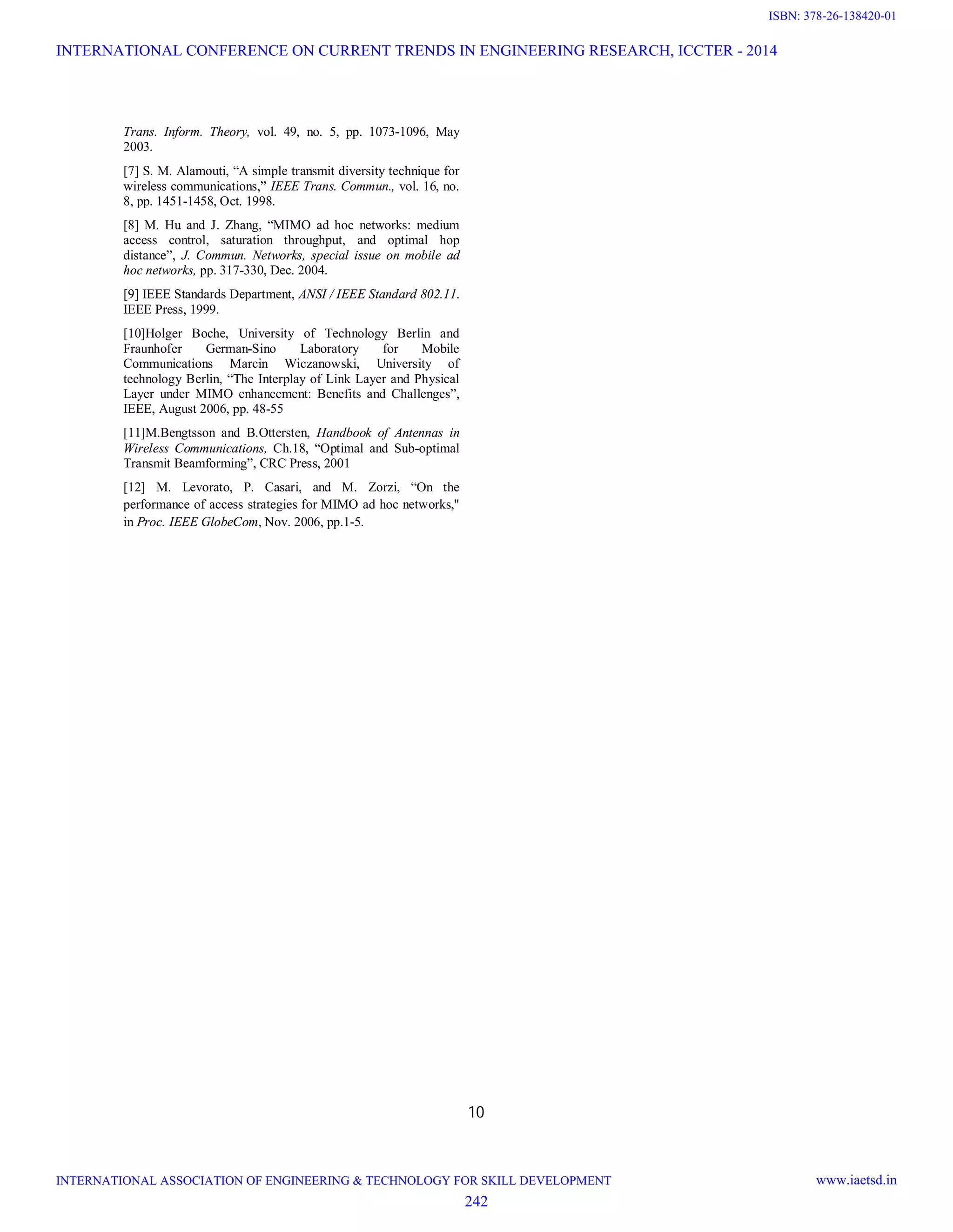 10 Trans. Inform. Theory, vol. 49, no. 5, pp. 1073-1096, May 2003. [7] S. M. Alamouti, “A simple transmit diversity technique for wireless communications,” IEEE Trans. Commun., vol. 16, no. 8, pp. 1451-1458, Oct. 1998. [8] M. Hu and J. Zhang, “MIMO ad hoc networks: medium access control, saturation throughput, and optimal hop distance”, J. Commun. Networks, special issue on mobile ad hoc networks, pp. 317-330, Dec. 2004. [9] IEEE Standards Department, ANSI / IEEE Standard 802.11. IEEE Press, 1999. [10]Holger Boche, University of Technology Berlin and Fraunhofer German-Sino Laboratory for Mobile Communications Marcin Wiczanowski, University of technology Berlin, “The Interplay of Link Layer and Physical Layer under MIMO enhancement: Benefits and Challenges”, IEEE, August 2006, pp. 48-55 [11]M.Bengtsson and B.Ottersten, Handbook of Antennas in Wireless Communications, Ch.18, “Optimal and Sub-optimal Transmit Beamforming”, CRC Press, 2001 [12] M. Levorato, P. Casari, and M. Zorzi, “On the performance of access strategies for MIMO ad hoc networks," in Proc. IEEE GlobeCom, Nov. 2006, pp.1-5. INTERNATIONAL CONFERENCE ON CURRENT TRENDS IN ENGINEERING RESEARCH, ICCTER - 2014 INTERNATIONAL ASSOCIATION OF ENGINEERING & TECHNOLOGY FOR SKILL DEVELOPMENT www.iaetsd.in 242 ISBN: 378-26-138420-01 