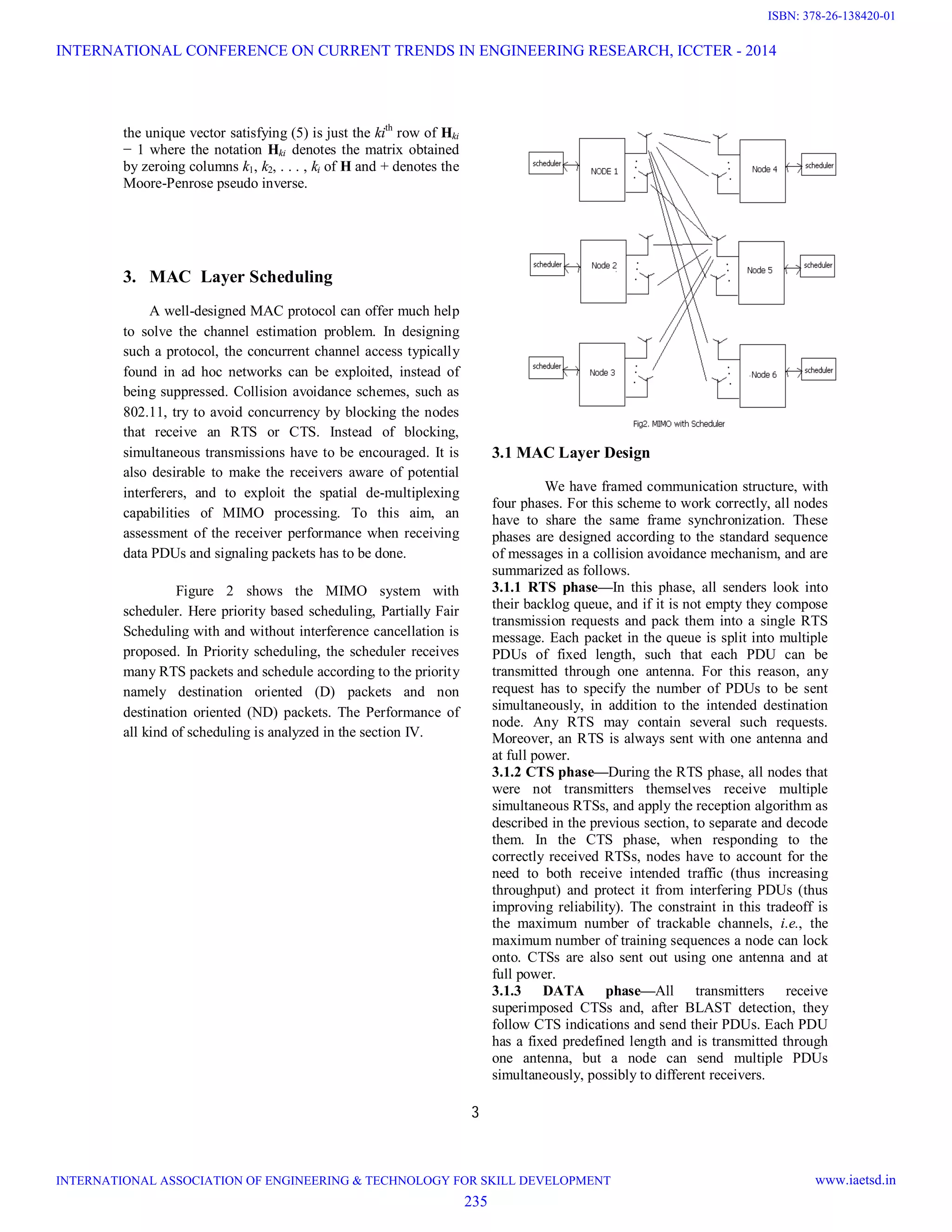 3 the unique vector satisfying (5) is just the kith row of Hki − 1 where the notation Hki denotes the matrix obtained by zeroing columns k1, k2, . . . , ki of H and + denotes the Moore-Penrose pseudo inverse. 3. MAC Layer Scheduling A well-designed MAC protocol can offer much help to solve the channel estimation problem. In designing such a protocol, the concurrent channel access typically found in ad hoc networks can be exploited, instead of being suppressed. Collision avoidance schemes, such as 802.11, try to avoid concurrency by blocking the nodes that receive an RTS or CTS. Instead of blocking, simultaneous transmissions have to be encouraged. It is also desirable to make the receivers aware of potential interferers, and to exploit the spatial de-multiplexing capabilities of MIMO processing. To this aim, an assessment of the receiver performance when receiving data PDUs and signaling packets has to be done. Figure 2 shows the MIMO system with scheduler. Here priority based scheduling, Partially Fair Scheduling with and without interference cancellation is proposed. In Priority scheduling, the scheduler receives many RTS packets and schedule according to the priority namely destination oriented (D) packets and non destination oriented (ND) packets. The Performance of all kind of scheduling is analyzed in the section IV. 3.1 MAC Layer Design We have framed communication structure, with four phases. For this scheme to work correctly, all nodes have to share the same frame synchronization. These phases are designed according to the standard sequence of messages in a collision avoidance mechanism, and are summarized as follows. 3.1.1 RTS phase—In this phase, all senders look into their backlog queue, and if it is not empty they compose transmission requests and pack them into a single RTS message. Each packet in the queue is split into multiple PDUs of fixed length, such that each PDU can be transmitted through one antenna. For this reason, any request has to specify the number of PDUs to be sent simultaneously, in addition to the intended destination node. Any RTS may contain several such requests. Moreover, an RTS is always sent with one antenna and at full power. 3.1.2 CTS phase—During the RTS phase, all nodes that were not transmitters themselves receive multiple simultaneous RTSs, and apply the reception algorithm as described in the previous section, to separate and decode them. In the CTS phase, when responding to the correctly received RTSs, nodes have to account for the need to both receive intended traffic (thus increasing throughput) and protect it from interfering PDUs (thus improving reliability). The constraint in this tradeoff is the maximum number of trackable channels, i.e., the maximum number of training sequences a node can lock onto. CTSs are also sent out using one antenna and at full power. 3.1.3 DATA phase—All transmitters receive superimposed CTSs and, after BLAST detection, they follow CTS indications and send their PDUs. Each PDU has a fixed predefined length and is transmitted through one antenna, but a node can send multiple PDUs simultaneously, possibly to different receivers. INTERNATIONAL CONFERENCE ON CURRENT TRENDS IN ENGINEERING RESEARCH, ICCTER - 2014 INTERNATIONAL ASSOCIATION OF ENGINEERING & TECHNOLOGY FOR SKILL DEVELOPMENT www.iaetsd.in 235 ISBN: 378-26-138420-01 