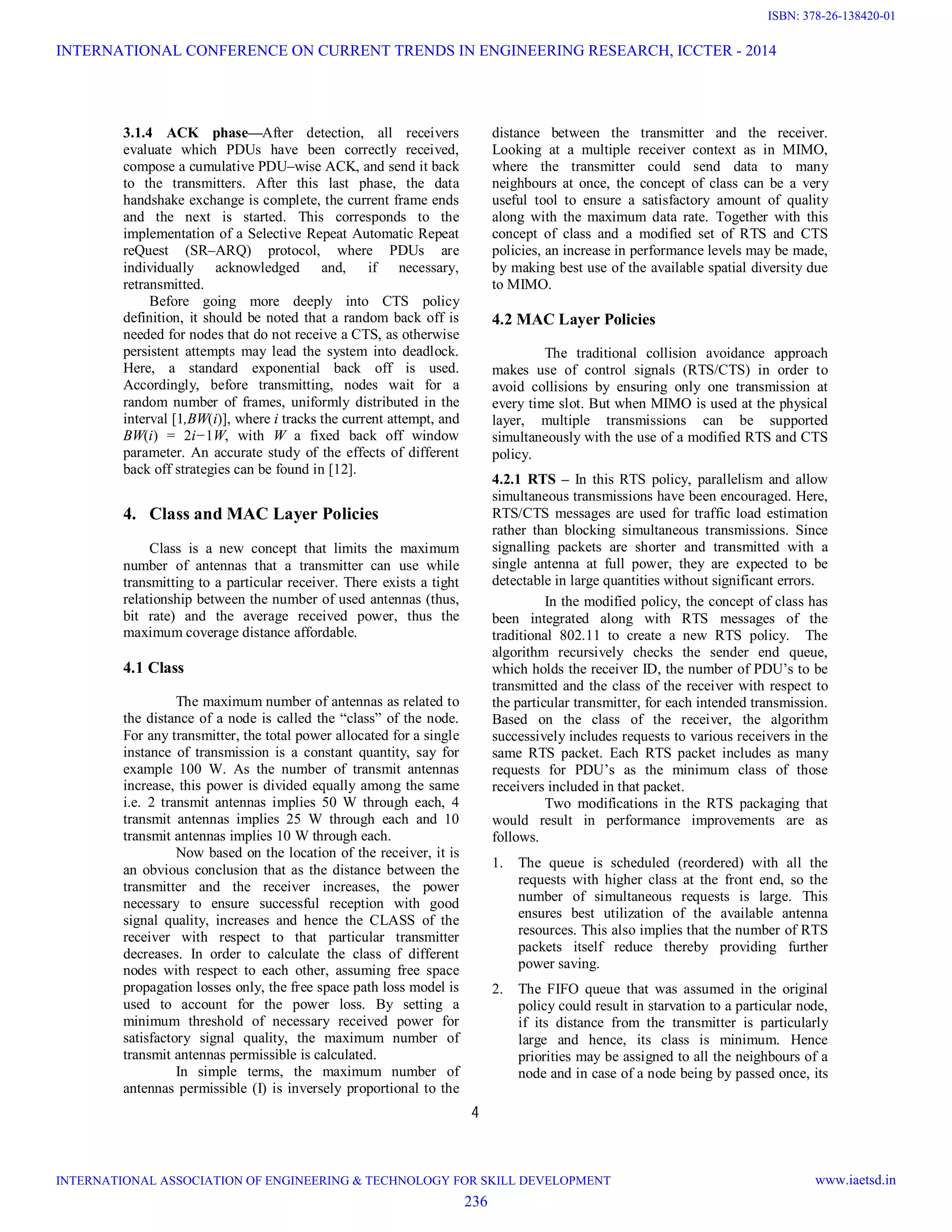 4 3.1.4 ACK phase—After detection, all receivers evaluate which PDUs have been correctly received, compose a cumulative PDU–wise ACK, and send it back to the transmitters. After this last phase, the data handshake exchange is complete, the current frame ends and the next is started. This corresponds to the implementation of a Selective Repeat Automatic Repeat reQuest (SR–ARQ) protocol, where PDUs are individually acknowledged and, if necessary, retransmitted. Before going more deeply into CTS policy definition, it should be noted that a random back off is needed for nodes that do not receive a CTS, as otherwise persistent attempts may lead the system into deadlock. Here, a standard exponential back off is used. Accordingly, before transmitting, nodes wait for a random number of frames, uniformly distributed in the interval [1,BW(i)], where i tracks the current attempt, and BW(i) = 2i−1W, with W a fixed back off window parameter. An accurate study of the effects of different back off strategies can be found in [12]. 4. Class and MAC Layer Policies Class is a new concept that limits the maximum number of antennas that a transmitter can use while transmitting to a particular receiver. There exists a tight relationship between the number of used antennas (thus, bit rate) and the average received power, thus the maximum coverage distance affordable. 4.1 Class The maximum number of antennas as related to the distance of a node is called the “class” of the node. For any transmitter, the total power allocated for a single instance of transmission is a constant quantity, say for example 100 W. As the number of transmit antennas increase, this power is divided equally among the same i.e. 2 transmit antennas implies 50 W through each, 4 transmit antennas implies 25 W through each and 10 transmit antennas implies 10 W through each. Now based on the location of the receiver, it is an obvious conclusion that as the distance between the transmitter and the receiver increases, the power necessary to ensure successful reception with good signal quality, increases and hence the CLASS of the receiver with respect to that particular transmitter decreases. In order to calculate the class of different nodes with respect to each other, assuming free space propagation losses only, the free space path loss model is used to account for the power loss. By setting a minimum threshold of necessary received power for satisfactory signal quality, the maximum number of transmit antennas permissible is calculated. In simple terms, the maximum number of antennas permissible (I) is inversely proportional to the distance between the transmitter and the receiver. Looking at a multiple receiver context as in MIMO, where the transmitter could send data to many neighbours at once, the concept of class can be a very useful tool to ensure a satisfactory amount of quality along with the maximum data rate. Together with this concept of class and a modified set of RTS and CTS policies, an increase in performance levels may be made, by making best use of the available spatial diversity due to MIMO. 4.2 MAC Layer Policies The traditional collision avoidance approach makes use of control signals (RTS/CTS) in order to avoid collisions by ensuring only one transmission at every time slot. But when MIMO is used at the physical layer, multiple transmissions can be supported simultaneously with the use of a modified RTS and CTS policy. 4.2.1 RTS – In this RTS policy, parallelism and allow simultaneous transmissions have been encouraged. Here, RTS/CTS messages are used for traffic load estimation rather than blocking simultaneous transmissions. Since signalling packets are shorter and transmitted with a single antenna at full power, they are expected to be detectable in large quantities without significant errors. In the modified policy, the concept of class has been integrated along with RTS messages of the traditional 802.11 to create a new RTS policy. The algorithm recursively checks the sender end queue, which holds the receiver ID, the number of PDU’s to be transmitted and the class of the receiver with respect to the particular transmitter, for each intended transmission. Based on the class of the receiver, the algorithm successively includes requests to various receivers in the same RTS packet. Each RTS packet includes as many requests for PDU’s as the minimum class of those receivers included in that packet. Two modifications in the RTS packaging that would result in performance improvements are as follows. 1. The queue is scheduled (reordered) with all the requests with higher class at the front end, so the number of simultaneous requests is large. This ensures best utilization of the available antenna resources. This also implies that the number of RTS packets itself reduce thereby providing further power saving. 2. The FIFO queue that was assumed in the original policy could result in starvation to a particular node, if its distance from the transmitter is particularly large and hence, its class is minimum. Hence priorities may be assigned to all the neighbours of a node and in case of a node being by passed once, its INTERNATIONAL CONFERENCE ON CURRENT TRENDS IN ENGINEERING RESEARCH, ICCTER - 2014 INTERNATIONAL ASSOCIATION OF ENGINEERING & TECHNOLOGY FOR SKILL DEVELOPMENT www.iaetsd.in 236 ISBN: 378-26-138420-01 