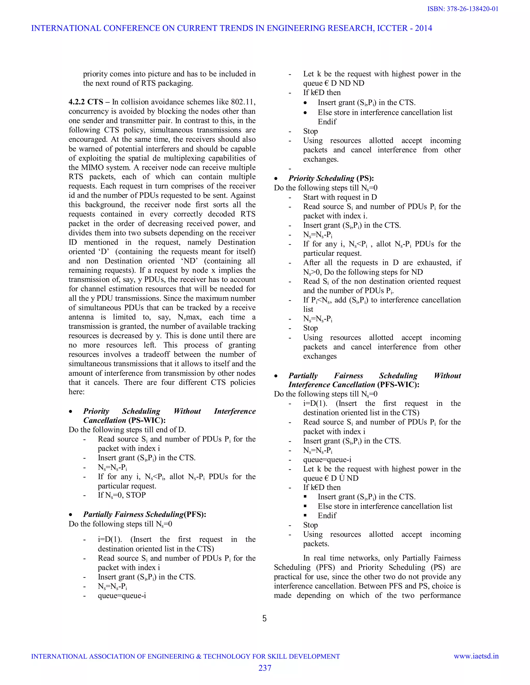 5 priority comes into picture and has to be included in the next round of RTS packaging. 4.2.2 CTS – In collision avoidance schemes like 802.11, concurrency is avoided by blocking the nodes other than one sender and transmitter pair. In contrast to this, in the following CTS policy, simultaneous transmissions are encouraged. At the same time, the receivers should also be warned of potential interferers and should be capable of exploiting the spatial de multiplexing capabilities of the MIMO system. A receiver node can receive multiple RTS packets, each of which can contain multiple requests. Each request in turn comprises of the receiver id and the number of PDUs requested to be sent. Against this background, the receiver node first sorts all the requests contained in every correctly decoded RTS packet in the order of decreasing received power, and divides them into two subsets depending on the receiver ID mentioned in the request, namely Destination oriented ‘D’ (containing the requests meant for itself) and non Destination oriented ‘ND’ (containing all remaining requests). If a request by node x implies the transmission of, say, y PDUs, the receiver has to account for channel estimation resources that will be needed for all the y PDU transmissions. Since the maximum number of simultaneous PDUs that can be tracked by a receive antenna is limited to, say, Nsmax, each time a transmission is granted, the number of available tracking resources is decreased by y. This is done until there are no more resources left. This process of granting resources involves a tradeoff between the number of simultaneous transmissions that it allows to itself and the amount of interference from transmission by other nodes that it cancels. There are four different CTS policies here:  Priority Scheduling Without Interference Cancellation (PS-WIC): Do the following steps till end of D. - Read source Si and number of PDUs Pi for the packet with index i - Insert grant (Si,Pi) in the CTS. - Ns=Ns-Pi - If for any i, Ns<Pi, allot Ns-Pi PDUs for the particular request. - If Ns=0, STOP  Partially Fairness Scheduling(PFS): Do the following steps till Ns=0 - i=D(1). (Insert the first request in the destination oriented list in the CTS) - Read source Si and number of PDUs Pi for the packet with index i - Insert grant (Si,Pi) in the CTS. - Ns=Ns-Pi - queue=queue-i - Let k be the request with highest power in the queue € D ND ND - If k€D then  Insert grant (Si,Pi) in the CTS.  Else store in interference cancellation list Endif - Stop - Using resources allotted accept incoming packets and cancel interference from other exchanges. -  Priority Scheduling (PS): Do the following steps till Ns=0 - Start with request in D - Read source Si and number of PDUs Pi for the packet with index i. - Insert grant (Si,Pi) in the CTS. - Ns=Ns-Pi - If for any i, Ns<Pi , allot Ns-Pi PDUs for the particular request. - After all the requests in D are exhausted, if Ns>0, Do the following steps for ND - Read Si of the non destination oriented request and the number of PDUs Pi. - If Pi<Ns, add (Si,Pi) to interference cancellation list - Ns=Ns-Pi - Stop - Using resources allotted accept incoming packets and cancel interference from other exchanges  Partially Fairness Scheduling Without Interference Cancellation (PFS-WIC): Do the following steps till Ns=0 - i=D(1). (Insert the first request in the destination oriented list in the CTS) - Read source Si and number of PDUs Pi for the packet with index i - Insert grant (Si,Pi) in the CTS. - Ns=Ns-Pi - queue=queue-i - Let k be the request with highest power in the queue € D Ủ ND - If k€D then  Insert grant (Si,Pi) in the CTS.  Else store in interference cancellation list  Endif - Stop - Using resources allotted accept incoming packets. In real time networks, only Partially Fairness Scheduling (PFS) and Priority Scheduling (PS) are practical for use, since the other two do not provide any interference cancellation. Between PFS and PS, choice is made depending on which of the two performance INTERNATIONAL CONFERENCE ON CURRENT TRENDS IN ENGINEERING RESEARCH, ICCTER - 2014 INTERNATIONAL ASSOCIATION OF ENGINEERING & TECHNOLOGY FOR SKILL DEVELOPMENT www.iaetsd.in 237 ISBN: 378-26-138420-01 