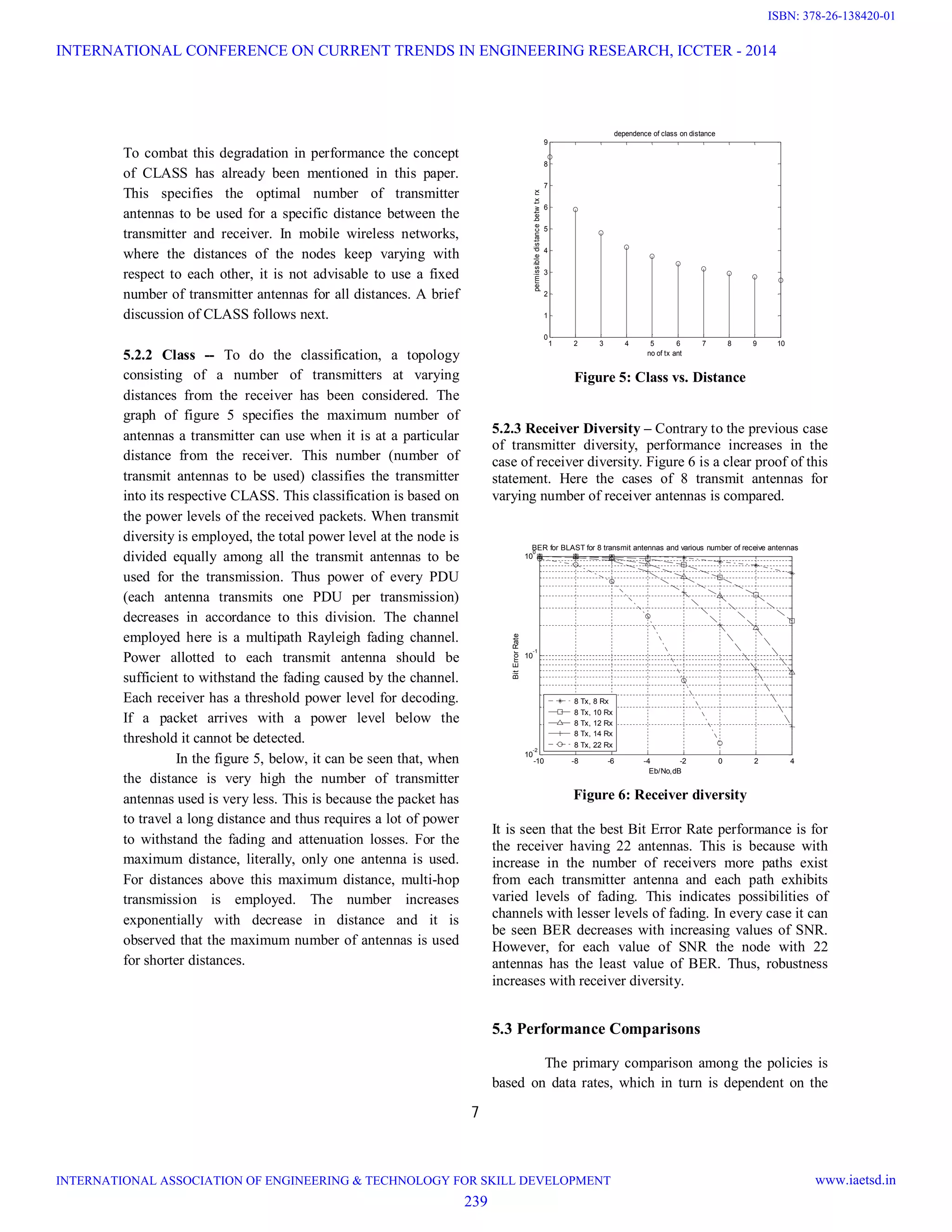 7 To combat this degradation in performance the concept of CLASS has already been mentioned in this paper. This specifies the optimal number of transmitter antennas to be used for a specific distance between the transmitter and receiver. In mobile wireless networks, where the distances of the nodes keep varying with respect to each other, it is not advisable to use a fixed number of transmitter antennas for all distances. A brief discussion of CLASS follows next. 5.2.2 Class -- To do the classification, a topology consisting of a number of transmitters at varying distances from the receiver has been considered. The graph of figure 5 specifies the maximum number of antennas a transmitter can use when it is at a particular distance from the receiver. This number (number of transmit antennas to be used) classifies the transmitter into its respective CLASS. This classification is based on the power levels of the received packets. When transmit diversity is employed, the total power level at the node is divided equally among all the transmit antennas to be used for the transmission. Thus power of every PDU (each antenna transmits one PDU per transmission) decreases in accordance to this division. The channel employed here is a multipath Rayleigh fading channel. Power allotted to each transmit antenna should be sufficient to withstand the fading caused by the channel. Each receiver has a threshold power level for decoding. If a packet arrives with a power level below the threshold it cannot be detected. In the figure 5, below, it can be seen that, when the distance is very high the number of transmitter antennas used is very less. This is because the packet has to travel a long distance and thus requires a lot of power to withstand the fading and attenuation losses. For the maximum distance, literally, only one antenna is used. For distances above this maximum distance, multi-hop transmission is employed. The number increases exponentially with decrease in distance and it is observed that the maximum number of antennas is used for shorter distances. 1 2 3 4 5 6 7 8 9 10 0 1 2 3 4 5 6 7 8 9 no of tx ant permissibledistancebetwtxrx dependence of class on distance Figure 5: Class vs. Distance 5.2.3 Receiver Diversity – Contrary to the previous case of transmitter diversity, performance increases in the case of receiver diversity. Figure 6 is a clear proof of this statement. Here the cases of 8 transmit antennas for varying number of receiver antennas is compared. -10 -8 -6 -4 -2 0 2 4 10 -2 10 -1 10 0 Eb/No,dB BitErrorRate BER for BLAST for 8 transmit antennas and various number of receive antennas 8 Tx, 8 Rx 8 Tx, 10 Rx 8 Tx, 12 Rx 8 Tx, 14 Rx 8 Tx, 22 Rx Figure 6: Receiver diversity It is seen that the best Bit Error Rate performance is for the receiver having 22 antennas. This is because with increase in the number of receivers more paths exist from each transmitter antenna and each path exhibits varied levels of fading. This indicates possibilities of channels with lesser levels of fading. In every case it can be seen BER decreases with increasing values of SNR. However, for each value of SNR the node with 22 antennas has the least value of BER. Thus, robustness increases with receiver diversity. 5.3 Performance Comparisons The primary comparison among the policies is based on data rates, which in turn is dependent on the INTERNATIONAL CONFERENCE ON CURRENT TRENDS IN ENGINEERING RESEARCH, ICCTER - 2014 INTERNATIONAL ASSOCIATION OF ENGINEERING & TECHNOLOGY FOR SKILL DEVELOPMENT www.iaetsd.in 239 ISBN: 378-26-138420-01 