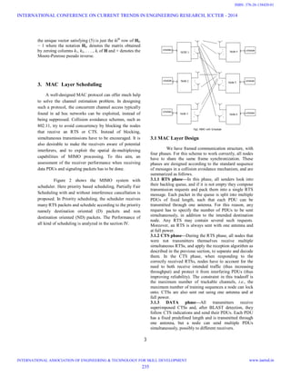 3
the unique vector satisfying (5) is just the kith
row of Hki
− 1 where the notation Hki denotes the matrix obtained
by zeroing columns k1, k2, . . . , ki of H and + denotes the
Moore-Penrose pseudo inverse.
3. MAC Layer Scheduling
A well-designed MAC protocol can offer much help
to solve the channel estimation problem. In designing
such a protocol, the concurrent channel access typically
found in ad hoc networks can be exploited, instead of
being suppressed. Collision avoidance schemes, such as
802.11, try to avoid concurrency by blocking the nodes
that receive an RTS or CTS. Instead of blocking,
simultaneous transmissions have to be encouraged. It is
also desirable to make the receivers aware of potential
interferers, and to exploit the spatial de-multiplexing
capabilities of MIMO processing. To this aim, an
assessment of the receiver performance when receiving
data PDUs and signaling packets has to be done.
Figure 2 shows the MIMO system with
scheduler. Here priority based scheduling, Partially Fair
Scheduling with and without interference cancellation is
proposed. In Priority scheduling, the scheduler receives
many RTS packets and schedule according to the priority
namely destination oriented (D) packets and non
destination oriented (ND) packets. The Performance of
all kind of scheduling is analyzed in the section IV.
3.1 MAC Layer Design
We have framed communication structure, with
four phases. For this scheme to work correctly, all nodes
have to share the same frame synchronization. These
phases are designed according to the standard sequence
of messages in a collision avoidance mechanism, and are
summarized as follows.
3.1.1 RTS phase—In this phase, all senders look into
their backlog queue, and if it is not empty they compose
transmission requests and pack them into a single RTS
message. Each packet in the queue is split into multiple
PDUs of fixed length, such that each PDU can be
transmitted through one antenna. For this reason, any
request has to specify the number of PDUs to be sent
simultaneously, in addition to the intended destination
node. Any RTS may contain several such requests.
Moreover, an RTS is always sent with one antenna and
at full power.
3.1.2 CTS phase—During the RTS phase, all nodes that
were not transmitters themselves receive multiple
simultaneous RTSs, and apply the reception algorithm as
described in the previous section, to separate and decode
them. In the CTS phase, when responding to the
correctly received RTSs, nodes have to account for the
need to both receive intended traffic (thus increasing
throughput) and protect it from interfering PDUs (thus
improving reliability). The constraint in this tradeoff is
the maximum number of trackable channels, i.e., the
maximum number of training sequences a node can lock
onto. CTSs are also sent out using one antenna and at
full power.
3.1.3 DATA phase—All transmitters receive
superimposed CTSs and, after BLAST detection, they
follow CTS indications and send their PDUs. Each PDU
has a fixed predefined length and is transmitted through
one antenna, but a node can send multiple PDUs
simultaneously, possibly to different receivers.
INTERNATIONAL CONFERENCE ON CURRENT TRENDS IN ENGINEERING RESEARCH, ICCTER - 2014
INTERNATIONAL ASSOCIATION OF ENGINEERING & TECHNOLOGY FOR SKILL DEVELOPMENT www.iaetsd.in
235
ISBN: 378-26-138420-01
 