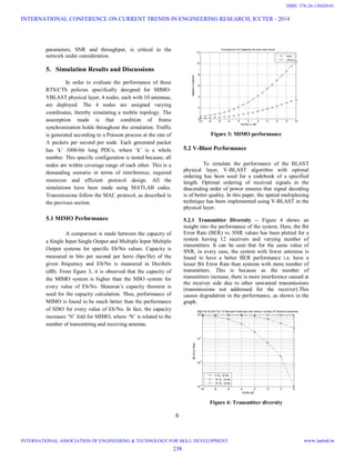6
parameters, SNR and throughput, is critical to the
network under consideration.
5. Simulation Results and Discussions
In order to evaluate the performance of these
RTS/CTS policies specifically designed for MIMO-
VBLAST physical layer, 4 nodes, each with 10 antennas,
are deployed. The 4 nodes are assigned varying
coordinates, thereby simulating a mobile topology. The
assumption made is that condition of frame
synchronization holds throughout the simulation. Traffic
is generated according to a Poisson process at the rate of
Λ packets per second per node. Each generated packet
has ‘k’ 1000-bit long PDUs, where ‘k’ is a whole
number. This specific configuration is tested because; all
nodes are within coverage range of each other. This is a
demanding scenario in terms of interference, required
resources and efficient protocol design. All the
simulations have been made using MATLAB codes.
Transmissions follow the MAC protocol, as described in
the previous section.
5.1 MIMO Performance
A comparison is made between the capacity of
a Single Input Single Output and Multiple Input Multiple
Output systems for specific Eb/No values. Capacity is
measured in bits per second per hertz (bps/Hz) of the
given frequency and Eb/No is measured in Decibels
(dB). From figure 3, it is observed that the capacity of
the MIMO system is higher than the SISO system for
every value of Eb/No. Shannon’s capacity theorem is
used for the capacity calculation. Thus, performance of
MIMO is found to be much better than the performance
of SISO for every value of Eb/No. In fact, the capacity
increases ‘N’ fold for MIMO, where ‘N’ is related to the
number of transmitting and receiving antenna.
-10 -8 -6 -4 -2 0 2 4 6 8 10
0
2
4
6
8
10
12
Eb/No in dB
Capacityinbps/Hz
Comparison of Capacity for siso and mimo
siso
mimo
Figure 3: MIMO performance
5.2 V-Blast Performance
To simulate the performance of the BLAST
physical layer, V-BLAST algorithm with optimal
ordering has been used for a codebook of a specified
length. Optimal ordering of received signals in the
descending order of power ensures that signal decoding
is of better quality. In this paper, the spatial multiplexing
technique has been implemented using V-BLAST in the
physical layer.
5.2.1 Transmitter Diversity -- Figure 4 shows an
insight into the performance of the system. Here, the Bit
Error Rate (BER) vs. SNR values has been plotted for a
system having 12 receivers and varying number of
transmitters. It can be seen that for the same value of
SNR, in every case, the system with fewer antennas is
found to have a better BER performance i.e. have a
lesser Bit Error Rate than systems with more number of
transmitters. This is because as the number of
transmitters increase, there is more interference caused at
the receiver side due to other unwanted transmissions
(transmissions not addressed for the receiver).This
causes degradation in the performance, as shown in the
graph.
-10 -8 -6 -4 -2 0 2 4
10
-3
10
-2
10
-1
10
0
Eb/No,dB
BitErrorRate
BER for BLAST for 12 Receiver Antennas and various number of Transmit antennas
4 Tx, 12 Rx
10 Tx, 12 Rx
14 Tx, 12 Rx
Figure 4: Transmitter diversity
INTERNATIONAL CONFERENCE ON CURRENT TRENDS IN ENGINEERING RESEARCH, ICCTER - 2014
INTERNATIONAL ASSOCIATION OF ENGINEERING & TECHNOLOGY FOR SKILL DEVELOPMENT www.iaetsd.in
238
ISBN: 378-26-138420-01
 