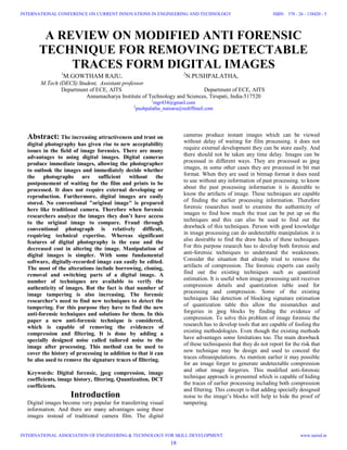 A REVIEW ON MODIFIED ANTI FORENSIC
TECHNIQUE FOR REMOVING DETECTABLE
TRACES FORM DIGITAL IMAGES
1
M.GOWTHAM RAJU. 2
N.PUSHPALATHA,
M.Tech (DECS) Student, Assistant professor
Department of ECE, AITS Department of ECE, AITS
Annamacharya Institute of Technology and Sciences, Tirupati, India-517520
1
mgr434@gmail.com
2
pushpalatha_nainaru@rediffmail.com
Abstract: The increasing attractiveness and trust on
digital photography has given rise to new acceptability
issues in the field of image forensics. There are many
advantages to using digital images. Digital cameras
produce immediate images, allowing the photographer
to outlook the images and immediately decide whether
the photographs are sufficient without the
postponement of waiting for the film and prints to be
processed. It does not require external developing or
reproduction. Furthermore, digital images are easily
stored. No conventional "original image" is prepared
here like traditional camera. Therefore when forensic
researchers analyze the images they don’t have access
to the original image to compare. Fraud through
conventional photograph is relatively difficult,
requiring technical expertise. Whereas significant
features of digital photography is the ease and the
decreased cost in altering the image. Manipulation of
digital images is simpler. With some fundamental
software, digitally-recorded image can easily be edited.
The most of the alterations include borrowing, cloning,
removal and switching parts of a digital image. A
number of techniques are available to verify the
authenticity of images. But the fact is that number of
image tampering is also increasing. The forensic
researcher’s need to find new techniques to detect the
tampering. For this purpose they have to find the new
anti-forensic techniques and solutions for them. In this
paper a new anti-forensic technique is considered,
which is capable of removing the evidences of
compression and filtering. It is done by adding a
specially designed noise called tailored noise to the
image after processing. This method can be used to
cover the history of processing in addition to that it can
be also used to remove the signature traces of filtering.
Keywords: Digital forensic, jpeg compression, image
coefficients, image history, filtering, Quantization, DCT
coefficients.
Introduction
Digital images become very popular for transferring visual
information. And there are many advantages using these
images instead of traditional camera film. The digital
cameras produce instant images which can be viewed
without delay of waiting for film processing. it does not
require external development they can be store easily. And
there should not be taken any time delay. Images can be
processed in different ways. They are processed as jpeg
images, in some other cases they are processed in bit mat
format. When they are used in bitmap format it does need
to use without any information of past processing. to know
about the past processing information it is desirable to
know the artifacts of image. These techniques are capable
of finding the earlier processing information. Therefore
forensic researches need to examine the authenticity of
images to find how much the trust can be put up on the
techniques and this can also be used to find out the
drawback of this techniques. Person with good knowledge
in image processing can do undetectable manipulation. it is
also desirable to find the draw backs of these techniques.
For this purpose research has to develop both forensic and
anti-forensic techniques to understand the weaknesses.
Consider the situation that already tried to remove the
artifacts of compression. The forensic experts can easily
find out the existing techniques such as quantized
estimation. It is useful when image processing unit receives
compression details and quantization table used for
processing and compression. Some of the existing
techniques like detection of blocking signature estimation
of quantization table this allow the mismatches and
forgeries in jpeg blocks by finding the evidence of
compression. To solve this problem of image forensic the
research has to develop tools that are capable of fooling the
existing methodologies. Even though the existing methods
have advantages some limitations too. The main drawback
of these techniquesis that they do not report for the risk that
new technique may be design and used to conceal the
traces ofmanipulations. As mention earlier it may possible
for an image forger to generate undetectable compression
and other image forgeries. This modified anti-forensic
technique approach is presented which is capable of hiding
the traces of earlier processing including both compression
and filtering. This concept is that adding specially designed
noise to the image’s blocks will help to hide the proof of
tampering.
18
INTERNATIONAL CONFERENCE ON CURRENT INNOVATIONS IN ENGINEERING AND TECHNOLOGY
INTERNATIONAL ASSOCIATION OF ENGINEERING & TECHNOLOGY FOR SKILL DEVELOPMENT
ISBN: 378 - 26 - 138420 - 5
www.iaetsd.in
 