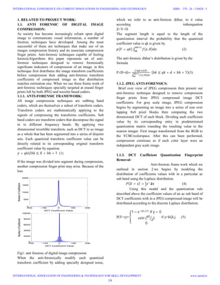 1. RELATED TO PROJECT WORK:
1.1. ANTI FORENSIC OF DIGITAL IMAGE
COMPRESSION:
As society has become increasingly reliant upon digital
image to communicate visual information, a number of
forensic techniques have developed. Among the most
successful of these are techniques that make use of an
images compression history and its associate compression
finger prints. Anti-forensic techniques capable of fooling
forensicAlgorithms this paper represents set of anti-
forensic techniques designed to remove forensically
significant indicators of compression of an image. in this
technique first distributes the image transform coefficients
before compression then adding anti-forensic transform
coefficients of compressed image so that distribution
matches estimation one. When we use these frame work of
anti-forensic techniques specially targeted at erased finger
prints left by both JPEG and wavelet based coders.
1.1.1. ANTI-FORENSIC FRAMEWORK:
All image compression techniques are subbing band
coders, which are themselves a subset of transform coders.
Transform coders are mathematically applying to the
signals of compressing the transforms coefficients. Sub
band coders are transform coders that decompose the signal
in to different frequency bands. By applying two
dimensional invertible transform, such as DCT to as image
as a whole that has been segmented into a series of disjoint
sets. Each quantized transform coefficient value can be
directly related to its corresponding original transform
coefficient value by equation.
= ≤ < + 1 (1)
If the image was divided into segment during compression,
another compression finger print may arise. Because of the
loss
Fig1: anti forensic of digital image compression
When the anti-forensically modify each quantized
transform coefficient by adding specially designed noise,
which we refer to as anti-forensic dither, to it value
according totheequation
Z=Y+D
The segment length is equal to the length of the
quantization interval the probability that the quantized
coefficient value is qk is given by.
( = ) ∫ ( , ) (2)
The anti-forensic dither’s distribution is given by the
formula
P (D=d)=
( , )
∫ ( . )
	( ≤ + < + 1)(3)
1.1.2. JPEG ANTI-FORENSICS:
Brief over view of JPEG compression then present our
anti-forensic technique designed to remove compression
finger prints from JPEG compressed image DCT
coefficients. For gray scale image, JPEG compression
begins by segmenting an image into a series of non over
lapping 8x8 pixel blocks then computing the two
dimensional DCT of each block. Dividing each coefficient
value by its corresponding entry in predetermined
quantization matrix rounding the resulting value to the
nearest integer. First image transformed from the RGB to
the YCBCrcolorspace. After this can been performed,
compression continues as if each color layer were an
independent gray scale image.
1.1.3. DCT Coefficient Quantization Fingerprint
Removal:
Anti-forensic frame work which we
outlined in section 2.we begins by modeling the
distribution of coefficients values with in a particular ac
sub band using the Laplace distribution.
												 ( = ) = x (4)
Using this model and the quantization rule
described above the coefficient values of an ac sub band of
DCT coefficients with in a JPEG compressed image will be
distributed according to the discrete Laplace distribution.
P(Y=y)=
1 − , 		⁄
if	y = 0
sin	( 2)
0
if y=kQi,j (5)
19
INTERNATIONAL CONFERENCE ON CURRENT INNOVATIONS IN ENGINEERING AND TECHNOLOGY
INTERNATIONAL ASSOCIATION OF ENGINEERING & TECHNOLOGY FOR SKILL DEVELOPMENT
ISBN: 378 - 26 - 138420 - 5
www.iaetsd.in
 