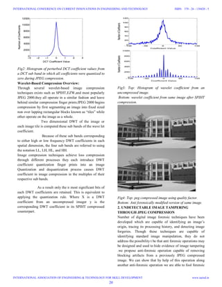 Fig2: Histogram of perturbed DCT coefficient values from
a DCT sub band in which all coefficients were quantized to
zero during JPEG compression.
Wavelet-Based Compression Overview:
Through several wavelet-based image compression
techniques exists such as SPIHT,EZW,and most popularly
JPEG 2000.they all operate in a similar fashion and leave
behind similar compression finger prints.JPEG 2000 begins
compression by first segmenting an image into fixed sized
non over lapping rectangular blocks known as “tiles” while
other operate on the image as a whole.
Two dimensional DWT of the image or
each image tile is computed these sub bands of the wave let
coefficient.
Because of these sub bands corresponding
to either high or low frequency DWT coefficients in each
spatial dimension, the four sub bands are referred to using
the notation LL, LH, HL, and HH.
Image compression techniques achieve loss compression
through different processes they each introduce DWT
coefficient quantization finger prints into an image
Quantization and dequantization process causes DWT
coefficient in image compression in the multiples of their
respective sub bands.
As a result only the n most significant bits of
each DWT coefficients are retained. This is equivalent to
applying the quantization rule. Where X is a DWT
coefficient from an uncompressed imager y is the
corresponding DWT coefficient in its SPIHT compressed
counterpart.
Fig3: Top: Histogram of wavelet coefficient from an
uncompressed image.
Bottom: wavelet coefficient from same image after SPIHT
compression.
Fig4: Top: peg compressed image using quality factor.
Bottom: Anti forensically modified version of same image.
2. UNDETECTABLE IMAGE TAMPERING
THROUGH JPEG COMPRESSION
Number of digital image forensic techniques have been
developed which are capable of identifying an image’s
origin, tracing its processing history, and detecting image
forgeries. Though these techniques are capable of
identifying standard image manipulation, they do not
address the possibility t be that anti forensic operations may
be designed and used to hide evidence of image tampering
.we propose anti-forensic operation capable of removing
blocking artifacts from a previously JPEG compressed
image. We can show that by help of this operation along
another anti-forensic operation we are able to fool forensic
20
INTERNATIONAL CONFERENCE ON CURRENT INNOVATIONS IN ENGINEERING AND TECHNOLOGY
INTERNATIONAL ASSOCIATION OF ENGINEERING & TECHNOLOGY FOR SKILL DEVELOPMENT
ISBN: 378 - 26 - 138420 - 5
www.iaetsd.in
 