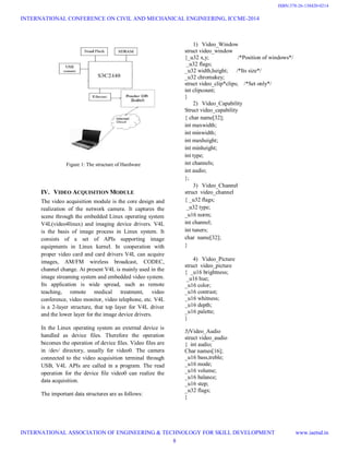 Figure 1: The structure of Hardware
IV. VIDEO ACQUISITION MODULE
The video acquisition module is the core design and
realization of the network camera. It captures the
scene through the embedded Linux operating system
V4L(video4linux) and imaging device drivers. V4L
is the basis of image process in Linux system. It
consists of a set of APIs supporting image
equipments in Linux kernel. In cooperation with
proper video card and card drivers V4L can acquire
images, AM/FM wireless broadcast, CODEC,
channel change. At present V4L is mainly used in the
image streaming system and embedded video system.
Its application is wide spread, such as remote
teaching, remote medical treatment, video
conference, video monitor, video telephone, etc. V4L
is a 2-layer structure, that top layer for V4L driver
and the lower layer for the image device drivers.
In the Linux operating system an external device is
handled as device files. Therefore the operation
becomes the operation of device files. Video files are
in /dev/ directory, usually for video0. The camera
connected to the video acquisition terminal through
USB, V4L APIs are called in a program. The read
operation for the device file video0 can realize the
data acquisition.
The important data structures are as follows:
1) Video_Window
struct video_window
{_u32 x,y; /*Position of windows*/
_u32 flags;
_u32 width,height; /*Its size*/
_u32 chromakey;
struct video_clip*clips; /*Set only*/
int clipcount;
}
2) Video_Capability
Struct video_capability
{ char name[32];
int maxwidth;
int minwidth;
int maxheight;
int minheight;
int type;
int channels;
int audio;
};
3) Video_Channel
struct video_channel
{ _u32 flags;
_u32 type;
_u16 norm;
int channel;
int tuners;
char name[32];
}
4) Video_Picture
struct video_picture
{ _u16 brightness;
_u16 hue;
_u16 color;
_u16 contrast;
_u16 whitness;
_u16 depth;
_u16 palette;
}
5)Video_Audio
struct video_audio
{ int audio;
Char names[16];
_u16 bass,treble;
_u16 mode;
_u16 volume;
_u16 balance;
_u16 step;
_u32 flags;
}
INTERNATIONAL CONFERENCE ON CIVIL AND MECHANICAL ENGINEERING, ICCME-2014
INTERNATIONAL ASSOCIATION OF ENGINEERING & TECHNOLOGY FOR SKILL DEVELOPMENT www.iaetsd.in
8
ISBN:378-26-138420-0214
 