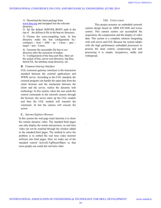 1) Download the latest package from
www.boa.org and unzipped into the relevant
directory;
2) Set the default SERVER_ROOT path in the
top of the defines.h file in the boa/src directory;
3) Choose the cross-compiling tools. In boa
directory make the boa configuration by./
configure – host = i686 – pc – Linux – gnu –
target = arm – Linux;
4) Generate the executable file boa in src/
directory after the execution of maker;
5) Configuration of the boa.conf files. Here set
the socket of boa, server root directory, log files,
html,CGL, the attribute temp directory, etc.
B. Common Gateway Interface
CGL (common gateway interface) is the interaction
standard between the external applications and
WWW server. According to the CGL standard, the
external program can handle the input data from the
client browser and the interaction between the
client and the server, realize the dynamic web
technology. In this system, when the user sends the
control commands to the network camera through
the browser, the server starts up the CGL module
and then the CGL module will transmit the
command. At last the camera will execute the
action.
C. Internet Explorer Browser
In this system the web page main function is to show
the remote dynamic video. The standard html pages
can only display the words and pictures, so real time
video can not be watched through the window added
in the standard html pages. The method to solve the
problem is to embed the real time video monitor
software into html pages. Here we make use of the
standard control ActiveX-VgPlayerObject so that
more people can watch the real time video
VIII. CONCLUSION
This project presents an embedded network
camera design based on ARM S3C2440 and Linux
system. This camera system can accomplish the
acquisition, the compression and the display of video
data. This system is a complete solution integrating
with web server and CGI. Because the system adopts
with the high performance embedded processors to
process the main control, compressing and web
processing it is simple, inexpensive, stable and
widespread.
.
INTERNATIONAL CONFERENCE ON CIVIL AND MECHANICAL ENGINEERING, ICCME-2014
INTERNATIONAL ASSOCIATION OF ENGINEERING & TECHNOLOGY FOR SKILL DEVELOPMENT www.iaetsd.in
10
ISBN:378-26-138420-0216
 