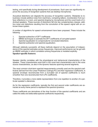 testing, and specifically during development of procedures. Such care can significantly im-
prove the accuracy of recognition systems that use desktop microphones.
Acoustical distortions can degrade the accuracy of recognition systems. Obstacles to ro-
bustness include additive noise from machinery, competing talkers, reverberation from sur-
face reflections in a room, and spectral shaping by microphones and the vocal tracts of in-
dividual speakers. These sources of distortions fall into two complementary classes; addi-
tive noise and distortions resulting from the convolution of the speech signal with an un-
known linear system.
A number of algorithms for speech enhancement have been proposed. These include the
following:
1. Spectral subtraction of DFT coefficients
2. MMSE techniques to estimate the DFT coefficients of corrupted speech
3. Spectral equalisation to compensate for convoluted distortions
4. Spectral subtraction and spectral equalisation.
Although relatively successful, all these methods depend on the assumption of indepen-
dence of the spectral estimates across frequencies. Improved performance can be got with
an MMSE estimator in which correlation among frequencies is modeled explicitly.
Speaker-specific features:
Speaker identity correlates with the physiological and behavioural characteristics of the
speaker. These characteristics exist both in the vocal tract characteristics and in the voice
source characteristics, as also in the dynamic features spanning several segments.
The most common short-term spectral measurements currently used are the spectral coef-
ficients derived from the Linear Predictive Coding(LPC) and their regression coefficients. A
spectral envelope reconstructed from a truncated set of spectral coefficients is much
smoother than one reconstructed from LPC coefficients.
Therefore, it provides a more stable representation from one repetition to another of a par-
ticular speaker’s utterances.
As for the regression coefficients, typically the first and second order coefficients are ex-
tracted at every frame period to represent the spectral dynamics.
These coefficients are derivatives of the time function of the spectral coefficients and are
called the delta and delta-delta-spectral coefficients respectively.
INTERNATIONAL CONFERENCE ON CURRENT TRENDS IN ENGINEERING RESEARCH, ICCTER - 2014
INTERNATIONAL ASSOCIATION OF ENGINEERING & TECHNOLOGY FOR SKILL DEVELOPMENT www.iaetsd.in
187
ISBN: 378-26-138420-01
 