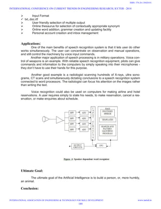  Input Format
 txt,.doc.rtf
 User friendly selection of multiple output
 Online thesaurus for selection of contextually appropriate synonym
 Online word addition, grammar creation and updating facility
 Personal account creation and inbox management
Applications:
One of the main benefits of speech recognition system is that it lets user do other
works simultaneously. The user can concentrate on observation and manual operations,
and still control the machinery by voice input commands.
Another major application of speech processing is in military operations. Voice con-
trol of weapons is an example. With reliable speech recognition equipment, pilots can give
commands and information to the computers by simply speaking into their microphones -
they don’t have to use their hands for this purpose.
Another good example is a radiologist scanning hundreds of X-rays, ultra sono-
grams, CT scans and simultaneously dictating conclusions to a speech recognition system
connected to word processors. The radiologist can focus his attention on the images rather
than writing the text.
Voice recognition could also be used on computers for making airline and hotel
reservations. A user requires simply to state his needs, to make reservation, cancel a res-
ervation, or make enquiries about schedule.
Ultimate Goal:
The ultimate goal of the Artificial Intelligence is to build a person, or, more humbly,
an animal.
Conclusion:
INTERNATIONAL CONFERENCE ON CURRENT TRENDS IN ENGINEERING RESEARCH, ICCTER - 2014
INTERNATIONAL ASSOCIATION OF ENGINEERING & TECHNOLOGY FOR SKILL DEVELOPMENT www.iaetsd.in
189
ISBN: 378-26-138420-01
 