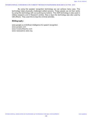 By using this speaker recognition technology we can achieve many uses. This
technology helps physically challenged skilled persons. These people can do their works
by using this technology with out pushing any buttons. This ASR technology is also used in
military weapons and in Research centres. Now a days this technology was also used by
CID officers. They used this to trap the criminal activities.
Bibliography:
www.google.co.in/Artificial intelligence for speech recognition
www.google.com
www.howstuffworks.com
www.ieeexplore.ieee.org
INTERNATIONAL CONFERENCE ON CURRENT TRENDS IN ENGINEERING RESEARCH, ICCTER - 2014
INTERNATIONAL ASSOCIATION OF ENGINEERING & TECHNOLOGY FOR SKILL DEVELOPMENT www.iaetsd.in
190
ISBN: 378-26-138420-01
 