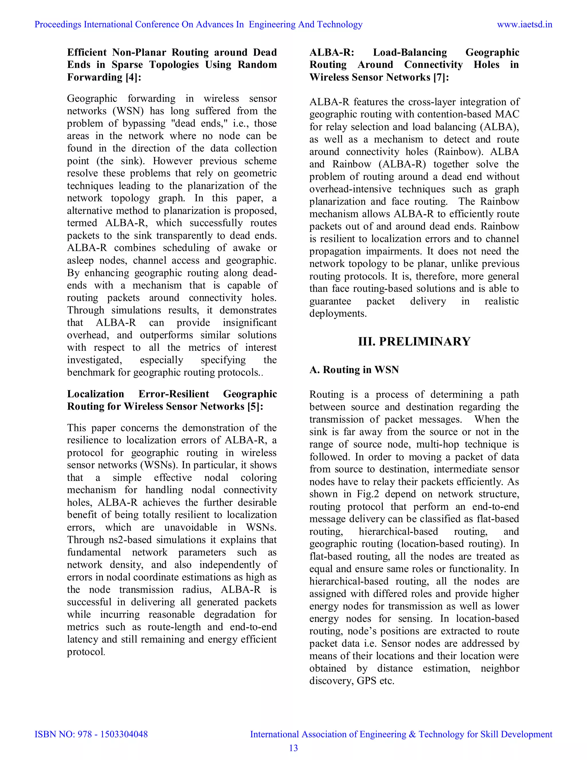 Efficient Non-Planar Routing around Dead
Ends in Sparse Topologies Using Random
Forwarding [4]:
Geographic forwarding in wireless sensor
networks (WSN) has long suffered from the
problem of bypassing "dead ends," i.e., those
areas in the network where no node can be
found in the direction of the data collection
point (the sink). However previous scheme
resolve these problems that rely on geometric
techniques leading to the planarization of the
network topology graph. In this paper, a
alternative method to planarization is proposed,
termed ALBA-R, which successfully routes
packets to the sink transparently to dead ends.
ALBA-R combines scheduling of awake or
asleep nodes, channel access and geographic.
By enhancing geographic routing along dead-
ends with a mechanism that is capable of
routing packets around connectivity holes.
Through simulations results, it demonstrates
that ALBA-R can provide insignificant
overhead, and outperforms similar solutions
with respect to all the metrics of interest
investigated, especially specifying the
benchmark for geographic routing protocols..
Localization Error-Resilient Geographic
Routing for Wireless Sensor Networks [5]:
This paper concerns the demonstration of the
resilience to localization errors of ALBA-R, a
protocol for geographic routing in wireless
sensor networks (WSNs). In particular, it shows
that a simple effective nodal coloring
mechanism for handling nodal connectivity
holes, ALBA-R achieves the further desirable
benefit of being totally resilient to localization
errors, which are unavoidable in WSNs.
Through ns2-based simulations it explains that
fundamental network parameters such as
network density, and also independently of
errors in nodal coordinate estimations as high as
the node transmission radius, ALBA-R is
successful in delivering all generated packets
while incurring reasonable degradation for
metrics such as route-length and end-to-end
latency and still remaining and energy efficient
protocol.
ALBA-R: Load-Balancing Geographic
Routing Around Connectivity Holes in
Wireless Sensor Networks [7]:
ALBA-R features the cross-layer integration of
geographic routing with contention-based MAC
for relay selection and load balancing (ALBA),
as well as a mechanism to detect and route
around connectivity holes (Rainbow). ALBA
and Rainbow (ALBA-R) together solve the
problem of routing around a dead end without
overhead-intensive techniques such as graph
planarization and face routing. The Rainbow
mechanism allows ALBA-R to efficiently route
packets out of and around dead ends. Rainbow
is resilient to localization errors and to channel
propagation impairments. It does not need the
network topology to be planar, unlike previous
routing protocols. It is, therefore, more general
than face routing-based solutions and is able to
guarantee packet delivery in realistic
deployments.
III. PRELIMINARY
A. Routing in WSN
Routing is a process of determining a path
between source and destination regarding the
transmission of packet messages. When the
sink is far away from the source or not in the
range of source node, multi-hop technique is
followed. In order to moving a packet of data
from source to destination, intermediate sensor
nodes have to relay their packets efficiently. As
shown in Fig.2 depend on network structure,
routing protocol that perform an end-to-end
message delivery can be classified as flat-based
routing, hierarchical-based routing, and
geographic routing (location-based routing). In
flat-based routing, all the nodes are treated as
equal and ensure same roles or functionality. In
hierarchical-based routing, all the nodes are
assigned with differed roles and provide higher
energy nodes for transmission as well as lower
energy nodes for sensing. In location-based
routing, node’s positions are extracted to route
packet data i.e. Sensor nodes are addressed by
means of their locations and their location were
obtained by distance estimation, neighbor
discovery, GPS etc.
Proceedings International Conference On Advances In Engineering And Technology
ISBN NO: 978 - 1503304048
www.iaetsd.in
International Association of Engineering & Technology for Skill Development
13
 