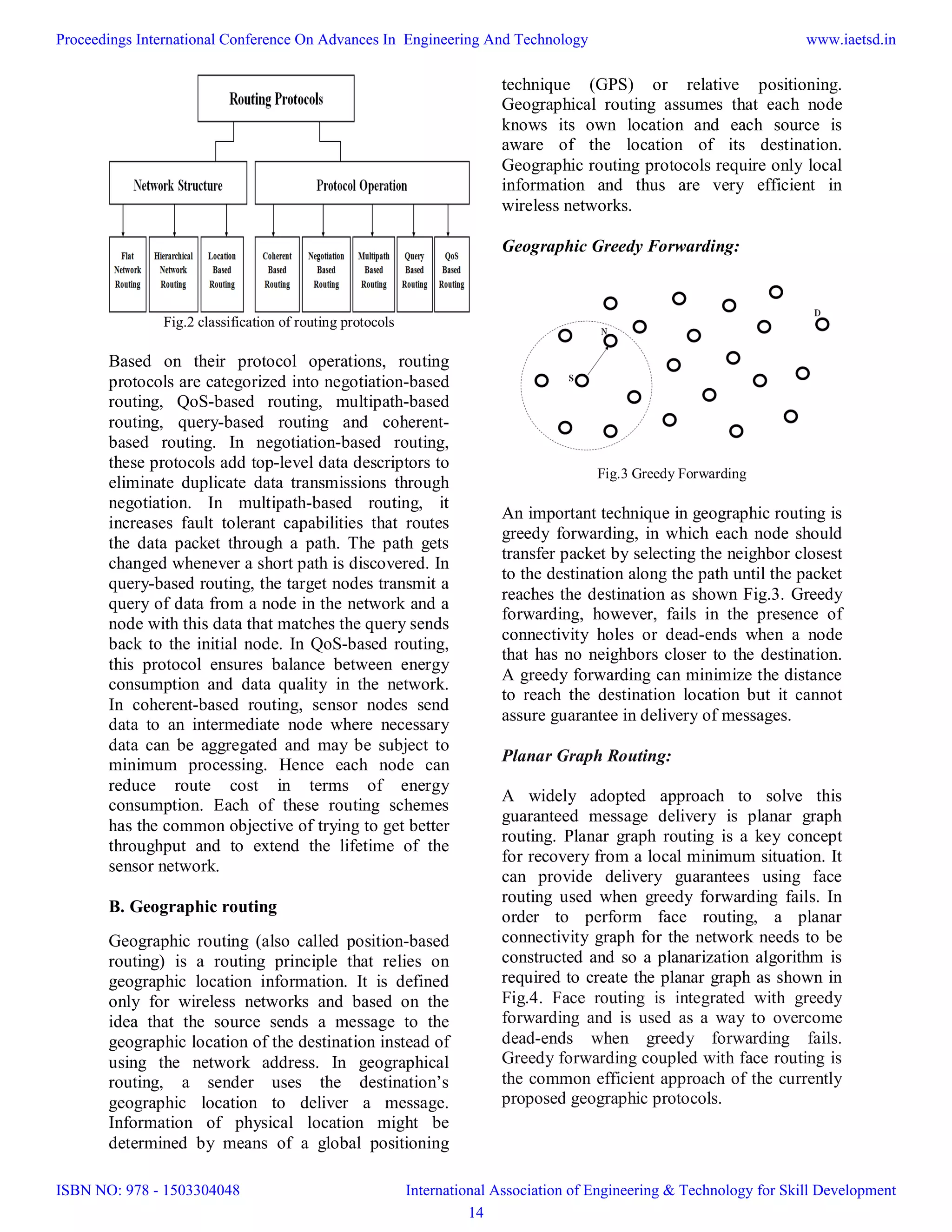 Fig.2 classification of routing protocols
Based on their protocol operations, routing
protocols are categorized into negotiation-based
routing, QoS-based routing, multipath-based
routing, query-based routing and coherent-
based routing. In negotiation-based routing,
these protocols add top-level data descriptors to
eliminate duplicate data transmissions through
negotiation. In multipath-based routing, it
increases fault tolerant capabilities that routes
the data packet through a path. The path gets
changed whenever a short path is discovered. In
query-based routing, the target nodes transmit a
query of data from a node in the network and a
node with this data that matches the query sends
back to the initial node. In QoS-based routing,
this protocol ensures balance between energy
consumption and data quality in the network.
In coherent-based routing, sensor nodes send
data to an intermediate node where necessary
data can be aggregated and may be subject to
minimum processing. Hence each node can
reduce route cost in terms of energy
consumption. Each of these routing schemes
has the common objective of trying to get better
throughput and to extend the lifetime of the
sensor network.
B. Geographic routing
Geographic routing (also called position-based
routing) is a routing principle that relies on
geographic location information. It is defined
only for wireless networks and based on the
idea that the source sends a message to the
geographic location of the destination instead of
using the network address. In geographical
routing, a sender uses the destination’s
geographic location to deliver a message.
Information of physical location might be
determined by means of a global positioning
technique (GPS) or relative positioning.
Geographical routing assumes that each node
knows its own location and each source is
aware of the location of its destination.
Geographic routing protocols require only local
information and thus are very efficient in
wireless networks.
Geographic Greedy Forwarding:
Fig.3 Greedy Forwarding
An important technique in geographic routing is
greedy forwarding, in which each node should
transfer packet by selecting the neighbor closest
to the destination along the path until the packet
reaches the destination as shown Fig.3. Greedy
forwarding, however, fails in the presence of
connectivity holes or dead-ends when a node
that has no neighbors closer to the destination.
A greedy forwarding can minimize the distance
to reach the destination location but it cannot
assure guarantee in delivery of messages.
Planar Graph Routing:
A widely adopted approach to solve this
guaranteed message delivery is planar graph
routing. Planar graph routing is a key concept
for recovery from a local minimum situation. It
can provide delivery guarantees using face
routing used when greedy forwarding fails. In
order to perform face routing, a planar
connectivity graph for the network needs to be
constructed and so a planarization algorithm is
required to create the planar graph as shown in
Fig.4. Face routing is integrated with greedy
forwarding and is used as a way to overcome
dead-ends when greedy forwarding fails.
Greedy forwarding coupled with face routing is
the common efficient approach of the currently
proposed geographic protocols.
Proceedings International Conference On Advances In Engineering And Technology
ISBN NO: 978 - 1503304048
www.iaetsd.in
International Association of Engineering & Technology for Skill Development
14
 