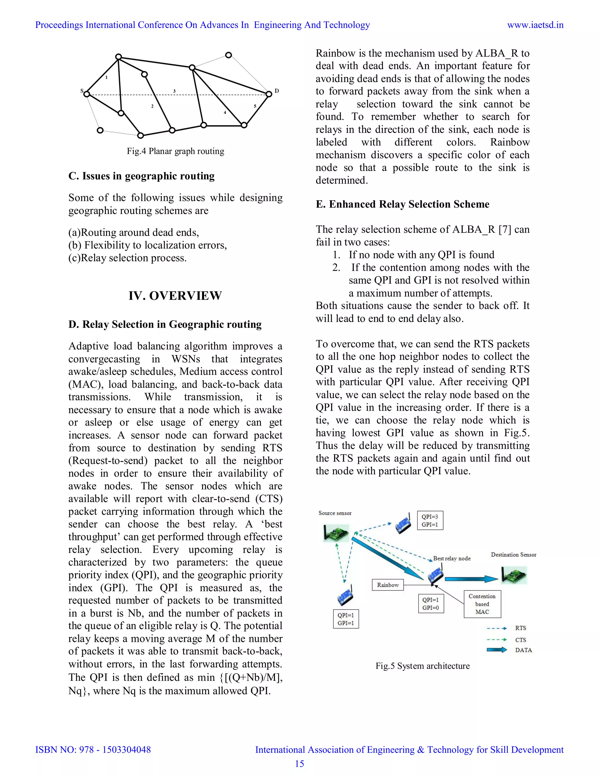 Fig.4 Planar graph routing
C. Issues in geographic routing
Some of the following issues while designing
geographic routing schemes are
(a)Routing around dead ends,
(b) Flexibility to localization errors,
(c)Relay selection process.
IV. OVERVIEW
D. Relay Selection in Geographic routing
Adaptive load balancing algorithm improves a
convergecasting in WSNs that integrates
awake/asleep schedules, Medium access control
(MAC), load balancing, and back-to-back data
transmissions. While transmission, it is
necessary to ensure that a node which is awake
or asleep or else usage of energy can get
increases. A sensor node can forward packet
from source to destination by sending RTS
(Request-to-send) packet to all the neighbor
nodes in order to ensure their availability of
awake nodes. The sensor nodes which are
available will report with clear-to-send (CTS)
packet carrying information through which the
sender can choose the best relay. A ‘best
throughput’ can get performed through effective
relay selection. Every upcoming relay is
characterized by two parameters: the queue
priority index (QPI), and the geographic priority
index (GPI). The QPI is measured as, the
requested number of packets to be transmitted
in a burst is Nb, and the number of packets in
the queue of an eligible relay is Q. The potential
relay keeps a moving average M of the number
of packets it was able to transmit back-to-back,
without errors, in the last forwarding attempts.
The QPI is then defined as min (Q+Nb)/M,
Nq, where Nq is the maximum allowed QPI.
Rainbow is the mechanism used by ALBA_R to
deal with dead ends. An important feature for
avoiding dead ends is that of allowing the nodes
to forward packets away from the sink when a
relay selection toward the sink cannot be
found. To remember whether to search for
relays in the direction of the sink, each node is
labeled with different colors. Rainbow
mechanism discovers a specific color of each
node so that a possible route to the sink is
determined.
E. Enhanced Relay Selection Scheme
The relay selection scheme of ALBA_R [7] can
fail in two cases:
1. If no node with any QPI is found
2. If the contention among nodes with the
same QPI and GPI is not resolved within
a maximum number of attempts.
Both situations cause the sender to back off. It
will lead to end to end delay also.
To overcome that, we can send the RTS packets
to all the one hop neighbor nodes to collect the
QPI value as the reply instead of sending RTS
with particular QPI value. After receiving QPI
value, we can select the relay node based on the
QPI value in the increasing order. If there is a
tie, we can choose the relay node which is
having lowest GPI value as shown in Fig.5.
Thus the delay will be reduced by transmitting
the RTS packets again and again until find out
the node with particular QPI value.
Fig.5 System architecture
Proceedings International Conference On Advances In Engineering And Technology
ISBN NO: 978 - 1503304048
www.iaetsd.in
International Association of Engineering & Technology for Skill Development
15
 