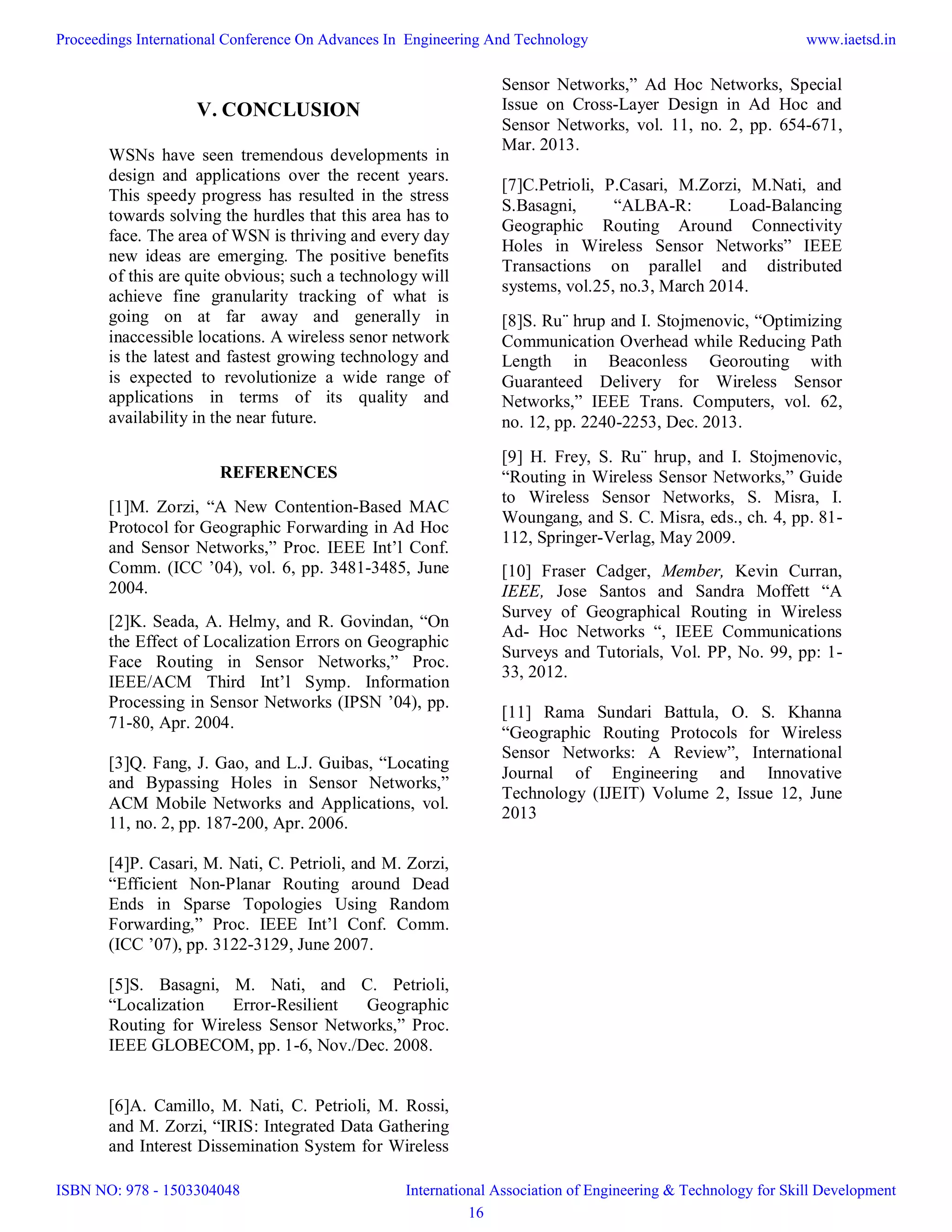 V. CONCLUSION
WSNs have seen tremendous developments in
design and applications over the recent years.
This speedy progress has resulted in the stress
towards solving the hurdles that this area has to
face. The area of WSN is thriving and every day
new ideas are emerging. The positive benefits
of this are quite obvious; such a technology will
achieve fine granularity tracking of what is
going on at far away and generally in
inaccessible locations. A wireless senor network
is the latest and fastest growing technology and
is expected to revolutionize a wide range of
applications in terms of its quality and
availability in the near future.
REFERENCES
[1]M. Zorzi, “A New Contention-Based MAC
Protocol for Geographic Forwarding in Ad Hoc
and Sensor Networks,” Proc. IEEE Int’l Conf.
Comm. (ICC ’04), vol. 6, pp. 3481-3485, June
2004.
[2]K. Seada, A. Helmy, and R. Govindan, “On
the Effect of Localization Errors on Geographic
Face Routing in Sensor Networks,” Proc.
IEEE/ACM Third Int’l Symp. Information
Processing in Sensor Networks (IPSN ’04), pp.
71-80, Apr. 2004.
[3]Q. Fang, J. Gao, and L.J. Guibas, “Locating
and Bypassing Holes in Sensor Networks,”
ACM Mobile Networks and Applications, vol.
11, no. 2, pp. 187-200, Apr. 2006.
[4]P. Casari, M. Nati, C. Petrioli, and M. Zorzi,
“Efficient Non-Planar Routing around Dead
Ends in Sparse Topologies Using Random
Forwarding,” Proc. IEEE Int’l Conf. Comm.
(ICC ’07), pp. 3122-3129, June 2007.
[5]S. Basagni, M. Nati, and C. Petrioli,
“Localization Error-Resilient Geographic
Routing for Wireless Sensor Networks,” Proc.
IEEE GLOBECOM, pp. 1-6, Nov./Dec. 2008.
[6]A. Camillo, M. Nati, C. Petrioli, M. Rossi,
and M. Zorzi, “IRIS: Integrated Data Gathering
and Interest Dissemination System for Wireless
Sensor Networks,” Ad Hoc Networks, Special
Issue on Cross-Layer Design in Ad Hoc and
Sensor Networks, vol. 11, no. 2, pp. 654-671,
Mar. 2013.
[7]C.Petrioli, P.Casari, M.Zorzi, M.Nati, and
S.Basagni, “ALBA-R: Load-Balancing
Geographic Routing Around Connectivity
Holes in Wireless Sensor Networks” IEEE
Transactions on parallel and distributed
systems, vol.25, no.3, March 2014.
[8]S. Ru¨ hrup and I. Stojmenovic, “Optimizing
Communication Overhead while Reducing Path
Length in Beaconless Georouting with
Guaranteed Delivery for Wireless Sensor
Networks,” IEEE Trans. Computers, vol. 62,
no. 12, pp. 2240-2253, Dec. 2013.
[9] H. Frey, S. Ru¨ hrup, and I. Stojmenovic,
“Routing in Wireless Sensor Networks,” Guide
to Wireless Sensor Networks, S. Misra, I.
Woungang, and S. C. Misra, eds., ch. 4, pp. 81-
112, Springer-Verlag, May 2009.
[10] Fraser Cadger, Member, Kevin Curran,
IEEE, Jose Santos and Sandra Moffett “A
Survey of Geographical Routing in Wireless
Ad- Hoc Networks “, IEEE Communications
Surveys and Tutorials, Vol. PP, No. 99, pp: 1-
33, 2012.
[11] Rama Sundari Battula, O. S. Khanna
“Geographic Routing Protocols for Wireless
Sensor Networks: A Review”, International
Journal of Engineering and Innovative
Technology (IJEIT) Volume 2, Issue 12, June
2013
Proceedings International Conference On Advances In Engineering And Technology
ISBN NO: 978 - 1503304048
www.iaetsd.in
International Association of Engineering & Technology for Skill Development
16
 