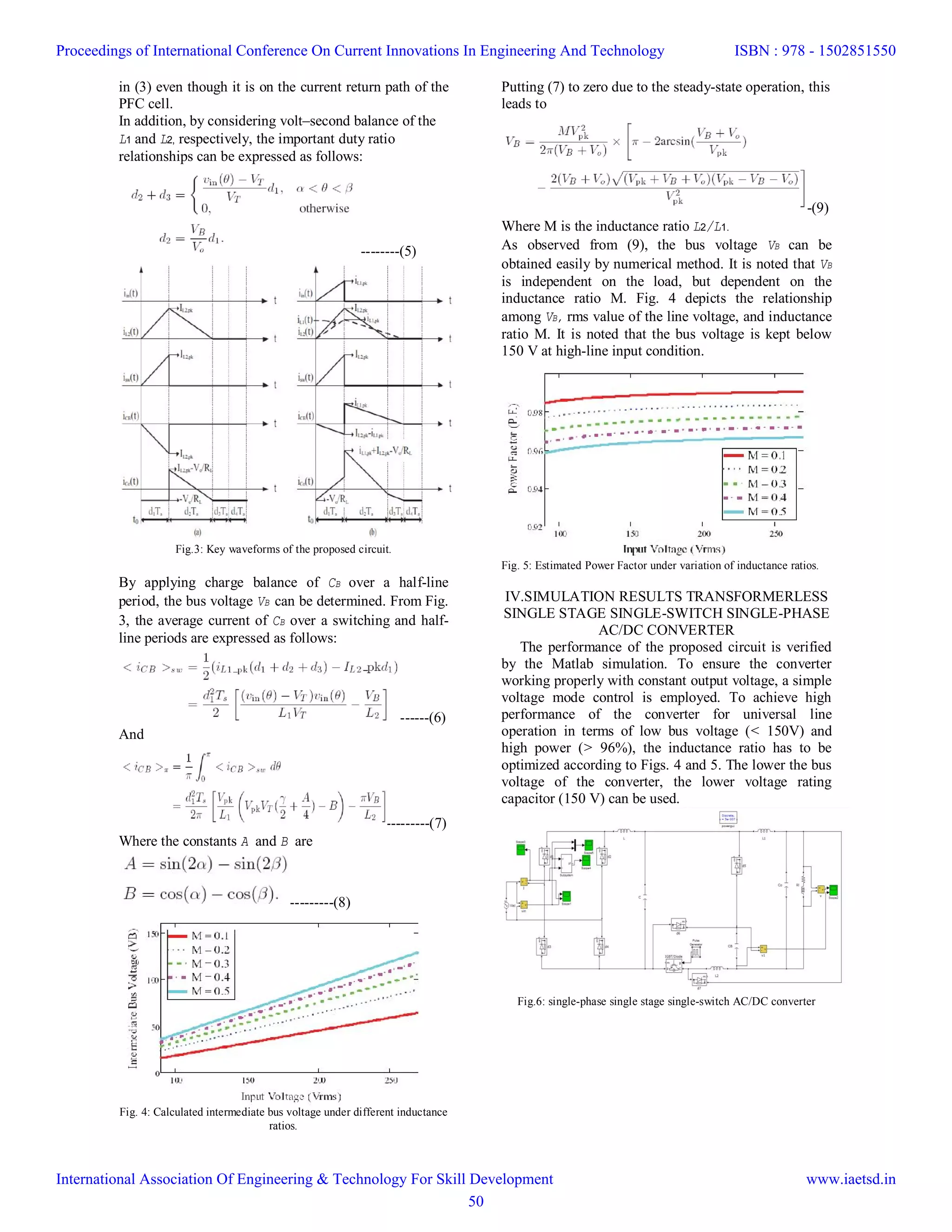 in (3) even though it is on the current return path of the
PFC cell.
In addition, by considering volt–second balance of the
L1 and L2, respectively, the important duty ratio
relationships can be expressed as follows:
--------(5)
Fig.3: Key waveforms of the proposed circuit.
By applying charge balance of CB over a half-line
period, the bus voltage VB can be determined. From Fig.
3, the average current of CB over a switching and half-
line periods are expressed as follows:
------(6)
And
---------(7)
Where the constants A and B are
---------(8)
Fig. 4: Calculated intermediate bus voltage under different inductance
ratios.
Putting (7) to zero due to the steady-state operation, this
leads to
-(9)
Where M is the inductance ratio L2/L1.
As observed from (9), the bus voltage VB can be
obtained easily by numerical method. It is noted that VB
is independent on the load, but dependent on the
inductance ratio M. Fig. 4 depicts the relationship
among VB, rms value of the line voltage, and inductance
ratio M. It is noted that the bus voltage is kept below
150 V at high-line input condition.
Fig. 5: Estimated Power Factor under variation of inductance ratios.
IV.SIMULATION RESULTS TRANSFORMERLESS
SINGLE STAGE SINGLE-SWITCH SINGLE-PHASE
AC/DC CONVERTER
The performance of the proposed circuit is verified
by the Matlab simulation. To ensure the converter
working properly with constant output voltage, a simple
voltage mode control is employed. To achieve high
performance of the converter for universal line
operation in terms of low bus voltage (< 150V) and
high power (> 96%), the inductance ratio has to be
optimized according to Figs. 4 and 5. The lower the bus
voltage of the converter, the lower voltage rating
capacitor (150 V) can be used.
Fig.6: single-phase single stage single-switch AC/DC converter
Proceedings of International Conference On Current Innovations In Engineering And Technology
International Association Of Engineering & Technology For Skill Development
ISBN : 978 - 1502851550
www.iaetsd.in
50
 